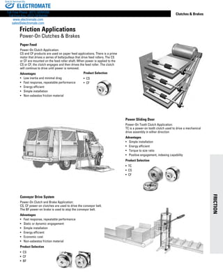 FRICTION
www.thomsonlinear.com 13
Clutches  Brakes
Paper Feed
Power-On Clutch Application:
CS and CF products are used on paper feed applications. There is a prime
motor that drives a series of belts/pulleys that drive feed rollers. The CS
or CF are mounted on the feed roller shaft. When power is applied to the
CS or CF, the clutch engages and then drives the feed roller. The clutch
will continue to drive until power is removed.
Advantages
•	 Low inertia and minimal drag
•	 Fast response, repeatable performance
•	 Energy efficient
• 	 Simple installation
•	 Non-asbestos friction material
Conveyor Drive System
Power-On Clutch and Brake Application:
CS, CF power-on clutches are used to drive the conveyor belt.
The BF power-on brake is used to stop the conveyor belt.
Advantages
•	 Fast response, repeatable performance
•	 Static or dynamic engagement
•	 Simple installation
• 	 Energy efficient
• 	 Economic cost
•	 Non-asbestos friction material
Product Selection
•  CS
•  CF
•  BF
Power Sliding Door
Power-On Tooth Clutch Application:
TC is a power-on tooth clutch used to drive a mechanical
drive assembly in either direction
Advantages
•	 Simple installation
•	 Energy efficient
•	 Torque to size ratio
• 	 Positive engagement, indexing capability
Product Selection
•  TC
•  CS
•  CF
Product Selection
•  CS
•  CF
Friction Applications
Power-On Clutches  Brakes
ELECTROMATE
Toll Free Phone (877) SERVO98
Toll Free Fax (877) SERV099
www.electromate.com
sales@electromate.com
Sold  Serviced By:
 