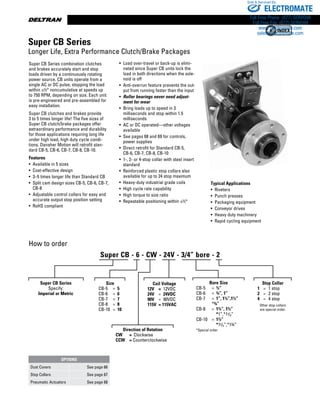 www.thomsonlinear.com18
• Load over-travel or back-up is elimi-
nated since Super CB units lock the
load in both directions when the sole-
noid is off
• Anti-overrun feature prevents the out-
put from running faster than the input
•  Roller bearings never need adjust-
ment for wear
• Bring loads up to speed in 3
milliseconds and stop within 1.5
milliseconds
• AC or DC operated—other voltages
available
• See pages 68 and 69 for controls,
power supplies
• Direct retrofit for Standard CB-5,
CB-6, CB-7, CB-8, CB-10
• 1-, 2- or 4-stop collar with steel insert
standard
• Reinforced plastic stop collars also
available for up to 24 stop maximum
• Heavy-duty industrial grade coils
• High cycle rate capability
• High torque to size ratio
• Repeatable positioning within ±½°
How to order
Super CB Series
Specify:
Imperial or Metric
Size
CB-5	 =	 5
CB-6	 =	 6
CB-7	 =	 7
CB-8	 =	 8
CB-10	 =	 10
Direction of Rotation
CW	 =	 Clockwise
CCW	 = Counterclockwise
Coil Voltage
12V	 =	 12VDC
24V	 =	 24VDC
90V	 =	 90VDC
115V	 = 115VAC
Bore Size
	 CB-5	 =	 ½”	
	 CB-6	 =	 ¾”, 1”
	 CB-7	 =	 1”, 1¼”,1½”		
		 *¾”	
	 CB-8	 =	 1¼”, 1½”
	 	 	 *1”,*13/8” 	
	 CB-10	 =	 1½”	 	 	
	 	 	 *15/8”,*1¾”
	 *Special order
Stop Collar
	 1	 =	 1 stop	
	 2	 =	 2 stop
	 4	 =	 4 stop
Other stop collars
are special order.
Super CB Series combination clutches
and brakes accurately start and stop
loads driven by a continu­ously rotating
power source. CB units operate from a
single AC or DC pulse, stopping the load
within ±½° noncumulative at speeds up
to 750 RPM, depending on size. Each unit
is pre-engineered and pre-assembled for
easy installation.
Super CB clutches and brakes provide
3 to 5 times longer life! The five sizes of
Super CB clutch/brake packages offer
extraordinary per­formance and durability
for those applications requiring long life
under high load, high duty cycle condi-
tions. Danaher Motion will retrofit stan-
dard CB-5, CB-6, CB-7, CB-8, CB-10.
Features
• Available in 5 sizes
• Cost-effective design
• 3–5 times longer life than Standard CB
• Split cam design sizes CB-5, CB-6, CB-7,
CB-8
• Adjustable control collars for easy and
accurate output stop position setting
• RoHS compliant
Typical Applications
•  Riveters
•  Punch presses
•  Packaging equipment
•  Conveyor drives
•  Heavy duty machinery
•  Rapid cycling equipment
Super CB Series
Longer Life, Extra Performance Clutch/Brake Packages
OPTIONS
Dust Covers See page 66
Stop Collars See page 67
Pneumatic Actuators See page 68
Super CB - 6 - CW - 24V - 3/4” bore - 2
ELECTROMATE
Toll Free Phone (877) SERVO98
Toll Free Fax (877) SERV099
www.electromate.com
sales@electromate.com
Sold  Serviced By:
 