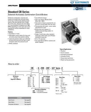www.thomsonlinear.com30
CB Series combination clutches and
brakes accurately start and stop loads
driven by a continuously rotating power
source. CB units operate from a single
AC or DC pulse, stopping the load within
±½° noncumulative at speeds up to 1800
RPM, depending on size. Each unit is pre-
engineered and pre-assembled for easy
installation.
Features
• Available in 7 sizes
• Adjustable control collars for easy and
accurate output stop position setting
• Load over-travel or back-up is eliminat-
ed since CB units lock the load in both
directions when the solenoid is off
• RoHS compliant
• Cost-effective design
• Split cam design, Models CB-5,
CB-6, CB-7, CB-8
• Anti-overrun feature prevents the out-
put from running faster than the input
• Permanently lubricated—never needs
adjustment for wear
• Brings load up to speed in 3
milliseconds and stops within 1.5
milliseconds
• Single, 2 and 4 stop collar standard,
multi-stop collars with up to 24 stops
available as specials
• AC or DC operated
• See pages 68 and 69 for controls and
power supplies
How to order
Typical Applications
•  Riveters
•  Punch presses
•  Packaging equipment
•  Conveyor drives
•  Heavy duty machinery
•  Rapid cycling equipment
Standard CB Series
Solenoid Activated, Combination Clutch/Brakes
CB Series
Specify:
Imperial or Metric
Size
CB-2	 =	 2
CB-4	 =	 4
CB-5	 =	 5
CB-6	 =	 6
CB-7	 =	 7
CB-8	 =	 8
CB-10	 =	 10
Direction of Rotation
CW	 =	 Clockwise
CCW	 = Counterclockwise
Coil Voltage
12V	 =	 12VDC
24V	 =	 24VDC
90V	 =	 90VDC
115V	 = 115VAC
Bore Size
	 CB-2	 =	 ¼”	
	 CB-4	 =	 3/8”
	 CB-5	 =	 ½”
	 CB-6	 =	 ¾”, 1”
	 CB-7	 =	 1”,1¼”,1½”		
		 *¾”	
	 CB-8	 =	 1¼”,1½”
	 	 	 *1”,*13/8” 	
	 CB-10	 =	 1½”	 	 	
	 	 	 *15/8”,*1¾”
	 *Special order
Stop Collar
	 1	 =	 1 stop	
	 2	 =	 2 stop
	 4	 =	 4 stop
Other stop collars
are special order.
OPTIONS
Dust Covers See page 66
Stop Collars See page 67
Pneumatic Actuators See page 68
CB 6- - - -- CW 24V 3/4” bore 2
ELECTROMATE
Toll Free Phone (877) SERVO98
Toll Free Fax (877) SERV099
www.electromate.com
sales@electromate.com
Sold  Serviced By:
 