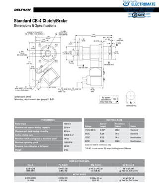 www.thomsonlinear.com34
Dimensions (mm)
Mounting requirements see pages 91  92.
Standard CB-4 Clutch/Brake
Dimensions  Specifications
.645
(16.39)
MIN CLEARANCE
.807 (20.50)
.500
(12.70)
18°
4.10
(104.14)
1.00
(25.40)
2.56
(65.02)
2.38
(60.45)
1.19
(30.23)
1.94
(49.28)
MAX
1.25
(31.75)
B
ONE SIDE ONLY
1.248 -1.250
(31.69-31.75)
.15
(3.81)
.33
(8.38)
3.381
(85.88)
.09 (2.29)
.83
(21.08) .035
(0.89) MAX
.14 (3.56)
D
4X Ø.187 (4.75) 4-HOLES
EQ. SP. ON Ø 2.125 (53.98) B.C. C
B
ONE SIDE ONLY
.26 .50
R FULL - BOTH ENDS
WIDE X LONG(6.60) (12.70) 2X NOM WD X NOM THK
.25
(6.35)
SPADE LUG
.03
(0.77)
.27 (6.86)
MAX THREAD
ENGAGEMENT
Ø Ø
Ø
Ø
PERFORMANCE
Static torque 120 lb-in
Maximum anti-overrun holding capability 25 lb-in
Maximum anti-back holding capability 80 lb-in
Inertia, rotating parts 0.0636 lb-in2
Maximum radial bearing load at maximum speed 14 lbs
Maximum operating speed 1200 RPM
Response time, voltage on at full speed 24 MS
Weight 2 lbs.
ELECTRICAL DATA
Voltage
Current
(amps)
Resistance
(ohms) Status
115 AC 60 Hz 0.103* 280.0 Standard
24 DC 0.325 74.0 Standard
12 DC 0.732 16.4 Modification
90 DC 0.096 936.0 Modification
(Coils are rated for continuous duty)
*115 AC - In rush current .232 amps / Holding current .098 amps
Bore  Keyway Data
Bore A Pin Hole B Mtg. Hole C Set Screws D
0.376-0.378
(9.55-9.61)
0.115-0.135
(2.92-3.43)
3x #6-32 UNC-2B
on .938 BC
#8-32 x 0.188
Lg. Hex Skt. Set Screw
Metric Bores
0.3937-0.3951
(10.0 H9)
0.117-0.121
(2.97-3.08)
3X M4 x 0.7 on
23.83 BC
M4 x 0.7 x 5.0
Lg. Hex Skt. Set Screw
ELECTROMATE
Toll Free Phone (877) SERVO98
Toll Free Fax (877) SERV099
www.electromate.com
sales@electromate.com
Sold  Serviced By:
 