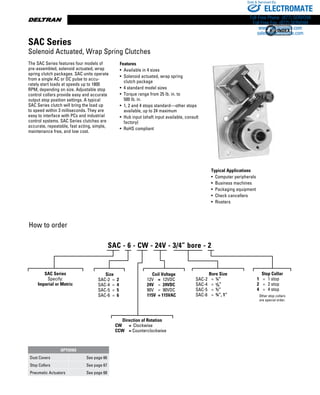 www.thomsonlinear.com46
The SAC Series features four models of
pre-assembled, solenoid actuated, wrap
spring clutch packages. SAC units operate
from a single AC or DC pulse to accu-
rately start loads at speeds up to 1800
RPM, depending on size. Adjustable stop
control collars provide easy and accurate
output stop position settings. A typical
SAC Series clutch will bring the load up
to speed within 3 milli­seconds. They are
easy to interface with PCs and industrial
control systems. SAC Series clutches are
accurate, repeat­able, fast acting, simple,
maintenance free, and low cost.
Typical Applications
•  Computer peripherals
•  Business machines
•  Packaging equipment
•  Check cancellers
•  Riveters
Features
• Available in 4 sizes
• Solenoid ­actuated, wrap spring
clutch package
•  4 standard model sizes
• Torque range from 25 lb. in. to
500 lb. in.
• 1, 2 and 4 stops standard—other stops
available, up to 24 maximum
• Hub input (shaft input available, ­consult
factory)
• RoHS compliant
How to order
SAC Series
Solenoid Actuated, Wrap Spring Clutches
SAC Series
Specify:
Imperial or Metric
Size
SAC-2	 =	 2
SAC-4	 =	 4
SAC-5	 =	 5
SAC-6	 =	 6
Direction of Rotation
CW	 =	 Clockwise
CCW	 = Counterclockwise
Coil Voltage
12V	 =	 12VDC
24V	 =	 24VDC
90V	 =	 90VDC
115V	 = 115VAC
Bore Size
	 SAC-2	 =	 ¼”	
	 SAC-4	 =	 3/8”
	 SAC-5	 =	 ½”
	 SAC-6	 =	 ¾”, 1”
Stop Collar
	 1	 =	 1 stop	
	 2	 =	 2 stop
	 4	 =	 4 stop
Other stop collars
are special order.
OPTIONS
Dust Covers See page 66
Stop Collars See page 67
Pneumatic Actuators See page 68
SAC - 6 - CW - 24V - 3/4” bore - 2
ELECTROMATE
Toll Free Phone (877) SERVO98
Toll Free Fax (877) SERV099
www.electromate.com
sales@electromate.com
Sold  Serviced By:
 
