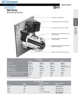 www.thomsonlinear.com 47
CLUTCHES
Clutches  Brakes
High torque in small package
Anti-rotation slot for simple pin mounting
Actuating solenoid is AC or DC operated
Single or multi-stop collars control rotation
Maintenance-free, self-lubricating hubs are
18% oil by volume
Hub mounting holes for simple pulley or
sprocket mounting
Sintered metal hub offers easy machining for
custom drive attachments
SAC Series
Wrap Spring Clutches
PERFORMANCE
SAC-2 SAC-4 SAC-5 SAC-6
Static torque 25 lb-in
(2.825 Nm)
120 lb-in
(13.56 Nm)
250 lb-in
(28.25 Nm)
500 lb-in
(56.5 Nm)
Shaft bores (standard) 0.250
(6.35 mm)
0.375
(9.525 mm)
0.500
(12.70 mm)
0.750 or 1.00
(19.05 mm or 25.40 mm)
RPM (maximum) 1,800 RPM 1,200 RPM 750 RPM 500 RPM
Inertia, rotating parts 0.0207 lb-in2
0.0636 lb-in2
0.1950 lb-in2
1.718 lb-in2
Maximum radial bearing load at maximum speed 7.5 lbs 14.0 lbs 32.0 lbs 63.0 lbs
Response time, voltage on at full speed 20 MS 24 MS 27 MS 45 MS
Weight 1 lb. 2 lbs. 3 lbs. 7 lbs.
See page 84 for Minimum Inertia Requirements. See pages 91  92 for Mounting Requirements.
RPM vs. SHAFT BORE
Size
Max.
RPM
Shaft Bores Standard
in (mm)
Shaft Bores Metric
in (mm)
SAC-2 1,800 1/4” (6.35) 0.2362-0.2374 (6.0)
SAC-4 1,200 3/8” (9.525) 0.3937-0.3951 (10.0)
SAC-5 750 1/2” (12.70) 0.4724-0.4741 (12.0)
SAC-6 500 3/4” or 1” (19.05 or 25.40) 0.7874-0.7894 (20) or
0.9842-0.9862 (25)
THEGENUINE
WRAPSPRING™
CLUTCHES
THEGENUINE
WRAPSPRING™
ELECTROMATE
Toll Free Phone (877) SERVO98
Toll Free Fax (877) SERV099
www.electromate.com
sales@electromate.com
Sold  Serviced By:
 