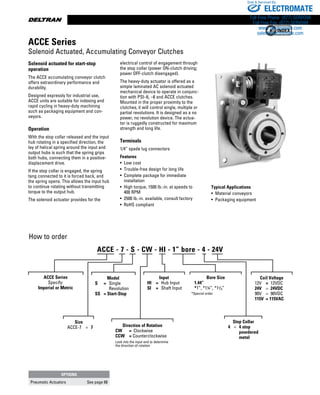 www.thomsonlinear.com54
Solenoid actuated for start-stop
operation
The ACCE accumulating conveyor clutch
offers extraordinary performance and
durability.
Designed expressly for industrial use,
ACCE units are suitable for indexing and
rapid cycling in heavy-duty machining
such as packaging equipment and con-
veyors.
Operation
With the stop collar released and the input
hub rotating in a specified direction, the
lay of helical spring around the input and
output hubs is such that the spring grips
both hubs, connecting them in a positive-
displacement drive.
If the stop collar is engaged, the spring
tang connected to it is forced back, and
the spring opens. This allows the input hub
to continue rotating without transmitting
torque to the output hub.
The solenoid actuator provides for the
electrical control of engagement through
the stop collar (power ON-clutch driving;
power OFF-clutch disengaged).
The heavy-duty actuator is offered as a
simple laminated AC solenoid actuated
mechanical device to operate in conjunc-
tion with PSI–6, –8 and ACCE clutches.
Mounted in the proper proximity to the
clutches, it will control single, multiple or
partial revolutions. It is designed as a no
power, no revolution device. The actua-
tor is ruggedly constructed for maximum
strength and long life.
Terminals
1/4” spade lug connectors
Features
• Low cost
•  Trouble-free design for long life
• Complete package for immediate
installation
• High torque, 1500 lb.-in. at speeds to
400 RPM
• 2500 lb.-in. available, consult factory
• RoHS compliant
How to order
Typical Applications
•  Material ­conveyors
•  Packaging equipment
ACCE Series
Solenoid Actuated, Accumulating Conveyor Clutches
ACCE Series
Specify:
Imperial or Metric
Size
ACCE-7	 =	 7 Direction of Rotation
CW	 =	 Clockwise
CCW	 = Counterclockwise
Look into the input end to determine
the direction of rotation
Input
HI	 =	 Hub Input
SI	 =	 Shaft Input
Bore Size
	 1.44”
	 *1”, *1¼”, *13/8”
*Special order
OPTIONS
Pneumatic Actuators See page 68
ACCE - 7 - S - CW - HI - 1” bore - 4 - 24V
Model
S	 =	 Single
			 Revolution
SS	 = Start-Stop
Stop Collar
	 4	 =	 4 stop
	 	 	 powdered
			 metal
Coil Voltage
12V	 =	 12VDC
24V	 =	 24VDC
90V	 =	 90VDC
115V	 = 115VAC
ELECTROMATE
Toll Free Phone (877) SERVO98
Toll Free Fax (877) SERV099
www.electromate.com
sales@electromate.com
Sold  Serviced By:
 