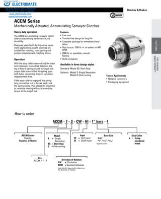 www.thomsonlinear.com 57
CLUTCHES
Clutches  Brakes
Typical Applications
•  Material conveyors
•  Packaging equipment
Heavy-duty operation
The ACCM accumulating conveyor clutch
offers extraordinary performance and
durability.
Designed specifically for industrial equip-
ment applications, ACCM clutches are
suitable for indexing, rapid cycling and
positive displacement clutching drives.
Operation
With the stop collar released and the input
hub rotating in a specified direction, the
lay of helical spring around the input and
output hubs is such that the spring grips
both hubs, connecting them in a positive-
displacement drive.
If the stop collar is engaged, the spring
tang connected to it is forced back, and
the spring opens. This allows the input hub
to continue rotating without transmitting
torque to the output hub.
How to order
Features
• Low cost
•  Trouble-free design for long life
• Complete package for immediate instal-
lation
• High torque, 1500 lb.-in. at speeds to 400
RPM
• 2500 lb.-in. available, consult
factory.
• RoHS compliant
Available in three design styles
Standard: Model SS–Start-Stop
Optional: Model S–Single Revolution
Model O–Overrunning
ACCM Series
Mechanically Actuated, Accumulating Conveyor Clutches
ACCM Series
Specify:
Imperial or Metric
Size
ACCM-7	 =	 7 Direction of Rotation
CW	 =	 Clockwise
CCW	 = Counterclockwise
Look into the input end to determine
the direction of rotation
Input
HI	 =	 Hub Input
SI	 =	 Shaft Input
Bore Size
	 1.44”
	 *1”, *1¼”, *13/8”
*Special order
ACCM - 7 - S - CW - HI - 1” bore - 4
Model
S	 =	 Single
			 Revolution
SS	 = Start-Stop
O	 = Overrunning
Stop Collar
	 4	 =	 4 stop
	 	 	 powdered
			 metal
THEGENUINE
WRAPSPRING™
CLUTCHES
THEGENUINE
WRAPSPRING™
ELECTROMATE
Toll Free Phone (877) SERVO98
Toll Free Fax (877) SERV099
www.electromate.com
sales@electromate.com
Sold  Serviced By:
 