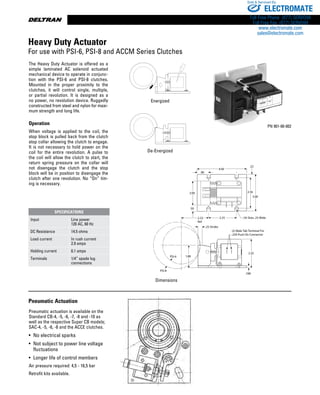 www.thomsonlinear.com68
Control Dim.AI5
PSI-6
PSI-8
.25 Stroke
(2) Male Tab Terminal For
.250 Push On Connector
2.35
1.88
.188
.96
2.00 2.56
3.00
2.252.33
Ref.
4.00
.50
(4) Slots .25 Wide
.22
Dimensions
Energize/Deenergized.AI5
Energize/Deenergized.AI5
PN 901-00-002
The Heavy Duty Actuator is offered as a
simple laminated AC solenoid actuated
mechanical device to operate in con­junc­
tion with the PSI-6 and PSI-8 clutches.
Mounted in the proper proximity to the
clutches, it will control single, multiple,
or partial revolution. It is designed as a
no power, no revolution device. Ruggedly
constructed from steel and nylon for maxi-
mum strength and long life.
Operation
When voltage is applied to the coil, the
stop block is pulled back from the clutch
stop collar allowing the clutch to engage.
It is not necessary to hold power on the
coil for the entire revolution. A pulse to
the coil will allow the clutch to start, the
return spring pressure on the collar will
not disengage the clutch and the stop
block will be in position to dis­engage the
clutch after one revo­lution. No “On” tim-
ing is necessary.
Energized
Pneumatic Actuation
Pneumatic actuation is available on the
Standard CB-4, -5, -6, -7, -8 and -10 as
well as the respective Super CB models;
SAC-4, -5, -6, -8 and the ACCE clutches.
•	 No electrical sparks
•	 Not subject to power line voltage	
	 fluctuations
•	 Longer life of control members
Air pressure required: 4,5 - 16,5 bar
Retrofit kits available.
De-Energized
Heavy Duty Actuator
For use with PSI-6, PSI-8 and ACCM Series Clutches
SPECIFICATIONS
Input Line power
120 AC, 60 Hz
DC Resistance 14.5 ohms
Load current In rush current
2.9 amps
Holding current 0.1 amps
Terminals 1/4” spade lug
connections
ELECTROMATE
Toll Free Phone (877) SERVO98
Toll Free Fax (877) SERV099
www.electromate.com
sales@electromate.com
Sold  Serviced By:
 