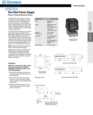 www.thomsonlinear.com 69
Clutches  Brakes
1.96
(40.5)
1.7
(43.2)
2.4
(61)
1.57
(39.9)
2.38
(60.7)
.70
(17.8)
1.57
(39.9)
2.40
(61)
.71
(18)
Dimensions (mm)
The One Shot Power Supply is a plug-in
clutch/brake control designed for opera-
tion of D-frame, AC or DC wrap spring
clutches and brakes. The One Shot pro-
vides a single voltage pulse of 160 or 325
VDC for approximately 20ms, whether the
customer supplied switch is momentarily
closed or held closed.
The One Shot Power Supply is UL®
Listed
when used with octal socket Part No.
805-1-0001, or DIN rail mount octal socket,
Part No. 805-1-0002 (each purchased
separately) and only UL-recog­nized when
used with other sockets. This unit may be
mounted in any convenient position using
the two mounting holes provided on the
socket. For use with ­D-frame coils only.
Note: Actuator Limit Stop required when
using the One Shot Power Supply.
Actuating the single pole, double throw
(SPDT) switch energizes the solenoid
coil. Releasing or resetting the switch
charges an internal capacitor. A minimum
of 20 milli­seconds cycle time is required
between operations.
Installation
Warning: To avoid serious injury, always
make certain all power is off before
attempting to install this control or any
electrical equipment.
1. Connect the two leads from the wrap
spring solenoid to terminals 6 and 7 of
the octal socket.
2. Connect the common of the relay to
terminal 1 of the socket, the normally
closed to terminal 2, and normally open
to terminal 8.
3. Connect the HOT AC input wire to ter-
minal 3 of the socket and the neutral
wired to terminal 4.
1
4 5
8
6
7
3
2
OCTAL
SOCKET
NO
NC
C
HOT
NEUT
120/240VAC
AC/DC
SOLENOID
NOTE: ACTUATOR LIMIT STOP
REQUIRED WHEN USING THE
ONE SHOT POWER SUPPLY.
Connection Diagram
Octal Socket P/N 805-1-0001
One Shot Control
PN 901-00-019
DIN Rail Mount 05 P/N 805-1-0002
One Shot Control
PN 901-00-019
One Shot Power Supply
Plug-in Clutch/Brake Control
SPECIFICATIONS
Input 120/240 VAC,
50/60 Hz
Output 160/325 VDC peak,
3 amps max
with 160 VDC output
5 amps max
with 325 VDC output
Ambient
Temperature
+32° to +122°F
(0° to 50°C)
Cycle Rate The maximum cycle
rate is 200 CPM
at 120V
The maximum cycle
rate is 100 CPM
at 240V
Contact Rating 10 amp minimum
ACCESSORIES
THEGENUINE
WRAPSPRING™
ELECTROMATE
Toll Free Phone (877) SERVO98
Toll Free Fax (877) SERV099
www.electromate.com
sales@electromate.com
Sold  Serviced By:
 