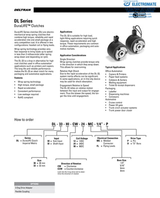 www.thomsonlinear.com70
How to order
DuraLIFE Series clutches (DL) are electro-
mechanical wrap spring clutches that
combine high torque, reliability and rapid
acceleration into one small package at a
very competitive cost. It is offered in two
configurations: headed coil or flying leads.
Wrap spring technology provides very
fast response to bring loads up to speed
in less than 3 milliseconds (after spring
wrap-down and depending on rpm).
The DL-33 is a drop-in alternative for high
cost clutches used in office automation
applications such as printers and copiers.
The long life and reliable performance
makes the DL-33 an ideal clutch for many
packaging and automotive applications.
Features
•	 Wrap spring technology  
•	 High torque, small package
•	 Rapid acceleration
•	 Consistent performance
•	 Low wattage required
•  	 RoHS compliant
Applications
The DL-33 is suitable for high load,
tight-fitting applications requiring quick
response, rapid acceleration and high
torque. These requirements are common
in office automation, packaging and auto-
motive markets.
Application Considerations
Single Direction
Wrap spring clutches provide torque only
in the direction in which they wrap down.
This allows for overrunning.
Relative High Shock
Due to the rapid acceleration of the DL-33,
system inertia effects can be significant.
In some applications, an in-line slip device
may be used for shock absorption.
Engagement Relative to Speed
The DL-33 relies on relative motion
between the input and output for engage-
ment. Thus the slower the speed, the lon-
ger the time until engagement.
Typical Applications
Office Automation
•	 Copiers  Printers
•	 Paper feed systems
•	 Collators  Sorters
•	 Mailing equipment
•	 Ticket  receipt dispensers
Packaging
•	 Labeller
•	 Dispensing machines
•	 Conveyors
Automotive
•	 Cruise control
•	 Power lift gate
•	 Trunk cinch actuator systems
•	 Trunk power door closer
DL Series
DuraLIFE™ Clutches
Series
	 DL	 =	 DuraLIFE Clutch
			 Imperial Metric
Size
30	 =	 30 mm
33	 =	 33 mm
Direction of Rotation
CW	 =	 Clockwise
CCW	 = Counterclockwise
Look into the 3-lug drive end to deter-
mine the direction of rotation
Coil Voltage
12	 =	 12DC
24	 =	 24DC
90	 =	 90DC
Electrical Connection
MC	 =	 Molded 		
			 Connector
FL	 =	 Flying Leads
OPTIONS
3-Dog Drive Adapter
Flexible Coupling
DL - 33 - HI - CW - 24 - MC - 1/4” - P
Input
HI	 =	 Hub Input
SI	 =	 Shaft Input
Bore Size
1/4”
5/16”
6mm
8mm
Drive Type
P	 =	 Pin
D	 = “D” Bore
ELECTROMATE
Toll Free Phone (877) SERVO98
Toll Free Fax (877) SERV099
www.electromate.com
sales@electromate.com
Sold  Serviced By:
 