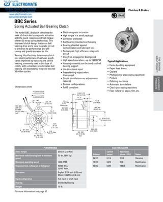 www.thomsonlinear.com 77
Clutches  Brakes
.934-.948
(23.72-24.08)
Slot
.099-.103
(2.51-2.62)
.8744-.8752
(22.209-22.231)
.364-.384
(9.24-9.76)
.14-.18
(3.55-4.58)
.11-.15
(2.79-3.81)
1.053-1.073
(26.74-27.26)
.175
(4.45)
.002-.022
(0.05-0.56)
.73-.77
(18.54-19.56)
3 X R
.28-.29
(7.11-7.37)
.208-.212
(5.28-5.39)
.123-.130
(3.12-3.31)
44°
34° Max
Mating Lug
3X
1.16
(29.47) Max
.921-.929
(23.39-23.60)
3 X 120°
HI-CCW/SI-CW
HI-CW/SI-CCW
12 in MIN
(300 mm)
#24 AWG
UL1213 Teflon
7x32
Ø
Ø
Ø
The model BBC-29 clutch ­combines the
ease of direct electromagnetic actuation
with the quick response and high torque
offered by wrap spring technology. This
improved clutch design features a ball
bearing drive and a new ­magnetic circuit
to enhance its performance and effi­
ciency and greatly increase its life.
Bearing life effectively determines clutch
life. Clutch ­performance has been signifi-
cantly improved by replacing the sleeve
bearing, commonly used in this type of
clutch, with a shielded, pre­lubricated ball
bearing. Life expectancy may now exceed
50 million cycles.
Typical Applications
• Forms handling equipment
• Paper feed drives
• Copiers
• Photographic processing equipment
•  Printers
•  Collating machines
•  Automatic bank tellers
•  Check processing machines
•  Feed rollers for paper, film, etc.
• Electromagnetic actuation
• High torque in a small package
• Corrosion protected
• Ball bearing mounted coil housing
• Bearing shielded against
contamination and lubricant loss
• Redesigned, high efficiency magnetic
circuit
• Drag free, engaged or disengaged
• High speed operation—up to 1800 RPM
• Housing assembly can be used as shaft
bearing support
• Uni-directional input
• Freewheeling output when
disengaged
• Simple installation—no adjustments
required
• Custom configurations
• RoHS compliant
For more information see page 87.
Dimensions (mm)
BBC Series
Spring Actuated Ball Bearing Clutch
PERFORMANCE
Static torque 25 lb-in (2.83 Nm)
Maximum radial bearing load at minimum
speed
7.5 lbs. (3.41 Kg)
Maximum operating speed 1,800 RPM
Response time, voltage on at full speed 40 MS Max.
20 MS Nom.
Bore sizes English: 0.250 inch (6.35 mm)
Metric: 0.2632 inch (6 mm)
Input configuration Hub input or shaft input
Bearing Shielded ball bearing
Weight 1.0 lb.
ENGINEERED
PRODUCTS
THEGENUINE
WRAPSPRING™
ENGINEERED
PRODUCTS
THEGENUINE
WRAPSPRING™
ELECTRICAL DATA
Voltage
Current
(amps)
Resistance
(ohms ±10%) Status
24 DC 0.114 210.0 Standard
12 DC 0.479 25.0 Modification
90 DC 0.049 1800.0 Modification
ELECTROMATE
Toll Free Phone (877) SERVO98
Toll Free Fax (877) SERV099
www.electromate.com
sales@electromate.com
Sold  Serviced By:
 