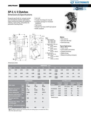 www.thomsonlinear.com78
A
B
CNote 1
Note 4
H
D
E
G
F
Note 3
L
J
I
Note 2
Note 3
K
Designed specifically for computer periph-
eral and business machine applications,
these clutches and brakes are suitable for
indexing, rapid cycling, and positive dis-
placement clutching drives.
• Low cost
• Trouble-free design for long life
• Complete package for immediate
installation
• High torque
• Standard hub input; shaft input special
• RoHS compliant
Notes
1.	 Output connection
		 SP-2: .062 dia. hole
		 SP-4: .125 dia. hole
		 SP-5: .125 dia hole
2.	 Tapped holes on input hub:
		 SP-2: 3 holes,
#6-32 on .938 B.C.
		 SP-4: 3 holes,
#6-32 on .938 B.C.
		 SP-5: 3 holes,
#10-32 on 1.250 B.C.
3.	 Mounting holes:
		 SP-2: .187 x .312 slot
		 SP-4: 4 holes,
.187 dia. on 2.125 B.C.
		 SP-5: 4 holes,
.187 dia. on 3.125 B.C.
Options
• Anti-overrun
• Anti-back (HI only)
• Overtravel stop
Typical Applications
•  Paper drives
•  Card readers and sorters
•  Copying machines
•  Ribbon drives
•  Material handling conveyors
Dimensions (mm)
SP-2, 4, 5 Clutches
Dimensions  Specifications
DIMENSIONS   (mm)
Model A B C D E F G H I J K L
SP-2 1.670 0.250 0.125 0.080 1.188
1.187
1.620 0.090 0.2515
0.2505
1.620 0.810 0.690 3.00
SP-4 2.000 0.430 0.160 0.080 1.250
1.249
1.910 0.090 0.376
0.378
2.380 1.190 1.00 4.10
SP-5 2.375 0.340 0.150 0.090 1.5625
1.5615
2.180 0.090 0.5015
0.5005
2.620 1.310 1.310 4.56
ELECTRICAL DATA
Voltage
Current
(amps)
Current
(amps)
Resistance
(ohms)
Resistance
(ohms)
SP-2 SP-4, SP-5 SP-2 SP-4, SP-5
115 AC 60 Hz 0.104 0.103 825 280
24 DC 0.230 0.325 104 74.0
12 DC* 0.460 0.732 26 16.4
90 DC* 0.059 0.096 1510 936
*Modifications
PERFORMANCE
SP-2 SP-4 SP-5
Static torque lb-in
(Nm)
25
(2.825)
120
(13.56)
250
(28.25)
Maximum anti-overrun
holding capability
lb-in
(Nm)
10
(1.13)
25
(2.825)
60
(6.78)
Inertia, rotating parts lb-in2 0.0086 0.0522 0.09774
Maximum radial bearing
load at maximum speed
lb 7.5 13 31
Maximum operating
speed
RPM 1500 1200 750
Response time, voltage
on at full speed
MS 25 30 30
Optional – Anti-overrun operation
Weight lb 0.55 0.88 1.32
Note: By adding an optional over travel stop (OTS), the braking torque is increased from 10% to
20% of the rated clutch torque.
ELECTROMATE
Toll Free Phone (877) SERVO98
Toll Free Fax (877) SERV099
www.electromate.com
sales@electromate.com
Sold  Serviced By:
 