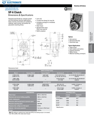 www.thomsonlinear.com 79
Clutches  Brakes
Designed specifically for computer periph-
eral and business machine applications,
these clutches and brakes are suitable for
indexing, rapid cycling, and positive dis-
placement clutching drives.
Options
•  Anti-overrun
•  Anti-back (HI only)
•  Overtravel stop
Typical Applications
•  Paper drives
•  Card readers and sorters
•  Copying machines
•  Ribbon drives
•  Material handling conveyors
• Low cost
• Trouble-free design for long life
• Complete package for immediate
installation
• High torque
• Standard Hub input;
Shaft input special
• RoHS compliant
Dimensions (mm)
SP-6 Clutch
Dimensions  Specifications
ELECTRICAL DATA
Voltage
Current
(amps)
Resistance
(ohms)
115 AC 60 Hz 0.334 57.5
24 DC 0.586 41.0
12 DC* 1.150 10.4
90 DC* 0.151 598
*Modifications
PERFORMANCE
Static torque 500 lb-in (56.5 Nm)
Maximum anti-overrun holding capability 300 lb-in (33.9 Nm)
Inertia, rotating parts 2.0 lb-in2
Maximum radial bearing load at maximum speed 63 lb
Maximum operating speed 500 RPM
Response time, voltage on at full speed 60 MS
Optional – Anti-overrun operation Hub input or Shaft input
Weight 5.29 lbs.
Note: By adding an optional over travel stop (OTS), the braking torque is increased
from 10% to 20% of the rated clutch torque
Bore  Keyway Data
Bore A Keyway Width B Keyway Depth C Set Screws D Mounting Holes E
0.7505-0.7525
(19.062-19.114)
0.1885-0.1905
(4.787-4.839)
0.837-0.842
(21.25-21.39)
#10-32 UNC-2B x0.19
Lg. Hex Skt. Set Screw
3x #1/4-20 UNC-2B 0.48 MIN DP
2.062 BC
1.0005-1.0025
(25.412-25.464) — —
0.187-0.192 Hole
(4.74-4.88)
3x #1/4-20 UNC-2B 0.48 MIN DP
2.062 BC
METRIC BORES
0.7874-0.7894
(20.0 H9)
0.2356-0.2368
(5.985-6.015)
0.8976-0.9015
(22.800-22.900)
M5 x 0.8 x 5.0
Lg. Hex Skt. Set Screw
3x M6 x 1.0 holes on
52.38 BC
0.9842-0.9862
(25.0 H9)
— —
4.87-5.14 Hole
(0.191-0.203)
3x M6 x 1.0 holes on
52.38 BC
ENGINEERED
PRODUCTS
THEGENUINE
WRAPSPRING™
ENGINEERED
PRODUCTS
THEGENUINE
WRAPSPRING™
ELECTROMATE
Toll Free Phone (877) SERVO98
Toll Free Fax (877) SERV099
www.electromate.com
sales@electromate.com
Sold  Serviced By:
 