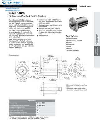 www.thomsonlinear.com 81
Clutches  Brakes
Typical Applications
•  Tank turret drives
• Boat or aircraft trim tabs
• Robotics
• Rudderlocks
• Hoists
• Manlifts
• Actuator holdbacks
The Bi-Directional No-Back offers an
extraordinary combination of functions at
low cost. The basic function of this unit
may be easily adapted to a large range of
applications requiring automatic position
holding with rotary driven ­capability.
The BDNB can be turned only when
torque is applied to the input shaft. The
input shaft may be driven in either direc-
tion with torque being transmitted directly
to the output shaft.
When there is no torque on the input,
the output shaft is “locked” and cannot
be rotated in either direction. Any torque
applied to the output shaft is transmitted
directly to the clutch body, and will not be
reflected to the input.
• Input operates in CW and CCW direc-
tion; output will hold loads within speci-
fied torque ranges
• Modifications and special design varia-
tions available
• Maximum operating speed 200 RPM
• Flange can be oriented on the bi-side or
the brake side, depending on the appli-
cation
• RoHS compliant
Bi-Directional No Back offers two Flange
options:
•  Mounted on bi-side (shown above)
•  Mounted on brake side (shown at left)
Dimensions (mm)
BDNB Series
Bi-Directional No-Back Design Clutches
PERFORMANCE
Torque ratings 250 lb-in (28.23)
Clutch holding torque, both directions 250 lb-in (28.23)
Output to housing lost motion 6°†
Input to output lost motion 25°
Maximum additional input torque 10*
Weight 2 lbs.
†Angular movement is determined with 25 lb-in of torque applied to output.
*Or less than 1.15 times the output shaft load, whichever is greater
ENGINEERED
PRODUCTS
THEGENUINE
WRAPSPRING™
ENGINEERED
PRODUCTS
THEGENUINE
WRAPSPRING™
ELECTROMATE
Toll Free Phone (877) SERVO98
Toll Free Fax (877) SERV099
www.electromate.com
sales@electromate.com
Sold  Serviced By:
 