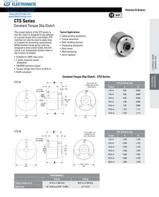 www.thomsonlinear.com 83
Clutches  Brakes
Constant Torque Slip Clutch - CTS Series
The unique feature of the CTS series is
that the clutch is designed to slip whenev-
er a preset torque limit is exceeded. CTS
clutches can also be used to apply drag
in a system for ­tensioning require­ments.
While standard wrap spring units are
designed to drive and/or brake, the CTS
clutch is an inexpensive ­solution when a
slip function is needed.
• Suitable for 100% duty cycle
• 7 watts maximum power
dissipation
• 150 RPM maximum speed
• Torque ratings from 2 lb-in to 28 lb-in
• RoHS compliant
.686-.687
DIA
B
A
.25
.062
.19
BORE
8-32 SOC
SET SCREW
1.35
DIA
#8-32 UNC-2B
3 HOLES EQ. SP. ON
1.000 DIA B.C.
1.25
DIA
.2505
.2525
.3130
.3150
.750
DIA
B
A
.30.22
#10-32 SOC
SET SCREW
1.81
DIA
#10-32 UNF - 2B
3 HOLES EQ. SP.
ON 1.250 DIA B.C.
1.5625-1.5610
DIA
.5005
.5025
CTS-25
CTS-50
Typical Applications
•  Cable winding equipment
• Torque wrenches
• Data handling devices
• Dispensing equipment
• Gear boxes
• Web tensioning
• Servo systems
CTS Series
Constant Torque Slip Clutch
PERFORMANCE
CTS-25 CTS-50
Torque ratings up to 14 lb-in (1.582 Nm) 28 lb-in (3.164 Nm)
Shaft sizes 1/4” (6.35) and 5/16” (7.938) 1/2” (12.7)
CTS-25 Clutch Data
Torque A B
2 lb-in 0.95 0.845
4 lb-in 0.95 0.845
6 lb-in 0.95 0.845
8 lb-in 1.09 0.982
10 lb-in 1.09 0.982
12 lb-in 1.227 1.117
14 lb-in 1.227 1.117
CTS-50 Clutch Data
Torque A B
4 lb-in 1.243 1.125
8 lb-in 1.243 1.125
12 lb-in 1.243 1.125
16 lb-in 1.469 1.352
20 lb-in 1.469 1.352
24 lb-in 1.695 1.578
28 lb-in 1.695 1.578
ENGINEERED
PRODUCTS
THEGENUINE
WRAPSPRING™
ELECTROMATE
Toll Free Phone (877) SERVO98
Toll Free Fax (877) SERV099
www.electromate.com
sales@electromate.com
Sold  Serviced By:
 