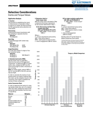 www.thomsonlinear.com84
Application Analysis
1. Function
The process for establishing the clutch
or brake function is illustrated in Step 1
on page 16. In review, the three functions
and the appropriate series selections are
noted below.
Overrunning
Unidirectional torque transmission with
free wheeling in opposite direction.
	 Selection
	 PSI (Model 0)
Start-Stop
Engage/disengage with random stop
position.
	 Selection
	SAC (Model SS)	 ACCE	
PSI (Model SS)	 ACCM
Single Revolution
Accurate stop position in single or frac-
tion revolution cycles.
	 Selection
	CB Model S	 SAC Model S
PSI Model S
2. Calculate load inertia (WR2)
Use the inertia chart on page 85 to
de­ter­mine the inertia of the application
compo­nents. To determine WR2 of a given
shaft or disc, multiply the WR2 from the
chart by the length of shaft or thickness of
disc in inches.
Note: For hollow shafts, subtract WR2 of
the I.D. from the WR2 of the O.D. and mul-
tiply by length.
In order to calculate the inertias of com­
ponents which are made of material other
than steel, use the multipliers found in the
conversion chart (right) to establish the
inertias of these components.
Inertia Conversion Chart
In order to determine the inertia of a rotat-
ing member (shaft, disc, etc.) of a material
other than steel, multiply the inertia of the
appropriate steel diameter from the chart
on page 85 by:
Material	 Multiplier
Bronze	 1.05
Steel	 1.00
Iron	 .92
Powdered Metal Bronze	 .79
Powdered Metal Iron	 .88
Aluminum	 .35
Nylon	 .17
3. Determine clutch or
brake torque value
With the inertia value calculated in Step
2, determine the torque requirement
for the function determined in Step 1.
	 A) For Overrunning and Start-Stop
(random start-stop)
(SAC and PSI Models SS and O)
T = WR2 x RPM + friction torque* 	
    3700 x t
Where—
T = Torque required from wrap spring
WR2 = load inertia (Step 2)
RPM = shaft speed at clutch location
t = time to engagement (.003 for clutch)
	
  B) For single revolution applications
   (CB, SAC and PSI Models S)
   T = WR2 x RPM – friction torque* 	
   3700 x t
Where—
T = torque required from wrap spring
WR2 = Load inertia (Step 2)
RPM = Shaft speed at clutch or brake
    location
t = time to disengagement
  (.0015 for brake)
Find the value of T on the Torque vs.
Model Comparison Chart below.
*Frictional (drag) torque is the torque necessary to overcome
static friction. It may be measured by a spring-scale or by
dead-weights, applied to a known moment arm so gradually as
to make inertia negligible. It is that torque found just sufficient
to induce motion.
25
50
100
150
200
250
500
750
1000
1250
1500
2000
2500
5000
Torque(lb.ins.)
2 4 5 6 7 8 10
CB Series Single Rev.
2 4 5 6 8
PSI Series
Overrunning-Start/Stop
SAC Series
Single Rev.
2 4 5 6
Torque vs. Model Comparison
Selection Considerations
Inertia and Torque Values
ELECTROMATE
Toll Free Phone (877) SERVO98
Toll Free Fax (877) SERV099
www.electromate.com
sales@electromate.com
Sold  Serviced By:
 