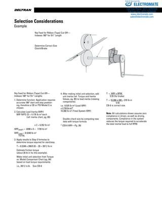 www.thomsonlinear.com86
Nip Feed for Ribbon (Tape) Cut-Off—
Indexes 180° for 5½” Lengths
1. Determine function: Application requires
accurate 180° start and stop position-
ing, therefore a CB or PSI Model S is
chosen.
2. Calculate Load Inertia (WR2)
WR2 NIPS (2) = 4.176 lb-in2 each
(ref. inertia chart, pg. 85)
          x 2 = 8.352 lb-in2
WR2
SHAFT = .0288 x 6 = .1728 lb-in2
WR2
LOAD = 8.5248 lb-in2	
TOTAL
3. Apply results to Step 3 formulas to
determine torque required for start/stop.
T = 8.5248 x 200/5.55 – 20 = 287.2 lb-in
Estimate friction torque
(about 20 lb-in for this example).
Make initial unit selection from Torque
vs. Model Comparison Chart (pg. 84)
based on load torque requirements:
i.e., 287.2 in.lb. Size CB-6
4. After making initial unit selection, add
unit inertia (ref. Torque and Inertia
Values, pg. 85) to load inertia (rotating
components).
i.e.: 8.525 lb-in2 (Load WR2)
+1.718 lb-in2*
10.268 lb-in2 (Total System WR2)
Double-check size by computing new
data with torque formula.
* (CB-6 WR2­—Pg. 26)
T = WR2 x RPM
    5.55 (for brake)
T = 10.268 x 200 = 370 lb-in
         5.55     
CB-6 is correct size.
Note: All calculations shown assume zero
compliance in driven, as well as driving,
components. Compliance in the system
reduces the torque required to accelerate
the total inertial load to full RPM.
Selection Exp.AI5
Nip Feed for Ribbon (Tape) Cut-Off—
Indexes 180° for 5½” Length
Determine Correct Size
Clutch/Brake
Selection Considerations
Example
ELECTROMATE
Toll Free Phone (877) SERVO98
Toll Free Fax (877) SERV099
www.electromate.com
sales@electromate.com
Sold  Serviced By:
 