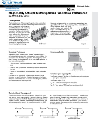 www.thomsonlinear.com 87
The time-to-speed of the DL, MAC and BBC Series clutches is
defined as the time required to accelerate the load to 100% of the
input speed from the initial voltage pulse. The spring wrap down
time is the only portion dependent on the input speed. Variation in
time-to-speed is caused by:
1. Clutch to Clutch — statistical variation due to piece part toler-
ance
2. Cycle to Cycle — comprised of speed, voltage, and temperature
changes
3. Lifetime — enlargement of the normal band due to component
wear.
If dictated by the application, cycle-to-cycle variation can be
minimized by careful selection of system hardware and software.
Statistical variation may also be reduced through tighter part toler-
ance, but would result in a higher cost.
Clutches  Brakes
Clutch Operation
The inside diameter of the spring is larger than the outside diam-
eter of the shaft hub. One end of the spring (control tang) is fas-
tened to the control collar (or arma-
ture). When the coil is de-energized,
the hubs rotate independently of
each other. The free hub (affixed to
the spring), the spring, and the collar
rotate as a unit. The opposing shaft
hub is not fastened to the spring
and rotates as another unit. The coil
housing is stationary and piloted
on the shaft bearing. A ground pin
placed in the retaining tab secures
the coil housing from rotating.
VOLTAGE
CURRENT
LOAD
RPM
TIME
T5T2T10 T 3 T4
Performance	ProfileOperational	Performance
Current and speed response profile
T1 = Time to engage (TTE) (Electrical build up and collar movement
and spring wrap time).
T2 = Time to speed (TTS).
T3 - T4 = Armature disengagement time (ADT).
T5 - T3 = Time to zero (TTZ) (Load and speed dependent).
Control collar release time (ADT) is affected somewhat by speed,
load, and the above three variables. The electrical circuit, however,
has a major impact on the MAC-45’s disengagement performance.
Voltage transients and bleed down time should be minimized. The
optimum suppression network for an application using the MAC-
45 is represented by circuit C which incorporates a 1N4004 series
diode and a zener diode with two times the coil voltage. Omitting
the zener (circuit B) would result in a less expensive circuit but at
the expense of minor decrease in performance. Circuit A repre-
sents the quickest disengagement time but provides no protection
for voltage transients.
Magnetically	Actuated	Clutch	Operation	Principles		Performance
DL, MAC  BBC Series
Characteristics	of	Disengagement
ENGINEERING
GUIDELINES
THE	GENUINE	
WRAP	SPRING™
De-Energized
When the coil is energized, the control collar is pulled and held
against the shaft flange. The momentary relative motion between
spring and hubs “wraps” the spring,
coupling the two hubs positively. All
torque is transmitted through the
wrapped spring. Magnetic force is
only necessary to maintain a tight
spring grip for total torque transfer.
Energized
ELECTROMATE
Toll Free Phone (877) SERVO98
Toll Free Fax (877) SERV099
www.electromate.com
sales@electromate.com
Sold  Serviced By:
 
