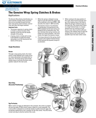 www.thomsonlinear.com 7
THEGENUINEWRAPSPRING
Clutches & Brakes
The Genuine Wrap Spring clutch/brakes pro-
vide hundreds of simple motion processes
that can be controlled through the three
basic wrap spring clutch functions: overrun-
ning, start-stop, and single revolution.
Important Facts
•	 The torque capacity of a spring clutch
or brake is a direct function of the
diameter of the hub and the tensile
strength of the spring.
•	 A spring clutch or brake will not slip.
It will attempt to supply the torque
demanded, up to the mechanical limi-
tations of the spring.
•	 When the spring is allowed to wrap
down (or grip the hubs) the output hub
will accelerate to the input RPM in .003
seconds, the output in .0015 seconds.
•	 The dynamic torque of accel­eration
or deceleration is proportional to the
RPM multiplied by the load inertia and
divided by the acceleration time. This
fact indicates that spring clutches and
brakes are inertia sensitive—the more
inertia, the higher the dynamic torque.
•	 The torque demand of the spring clutch
is equal to the system frictional torque
of the load plus the dynamic torque of
acceleration.
•	 When coming to the stop position of
the cycle, there must be enough ener-
gy in the rotating mass of the load to
allow the spring to release its grip on
the input hub. This means that if there
is a large frictional load, or a torque
demand such as coming up to the
top of a cam, there must be sufficient
energy in the rotating mass to open the
spring. Failure to do so will result in
possible input hub wear and/or noise.
Egg Packaging
When cartons of eggs are detected on the conveyor, the carton is pushed
off onto the pallet. A CB-6 clutch/ brake is fitted to a crank assembly. The
crank profile is designed to accelerate slowly to gently move the eggs and
accelerate rapidly back to be in position for the next carton. Thus the inertia
at start and stop is only the inertia of the crank.
Start-Stop
(Accurate Positioning)
The Genuine Wrap Spring Clutches & Brakes
Applications
Single Revolution
Riveter
Through a wrap spring clutch, the motor
drives a large flywheel and a large eccen-
tric mass connected to the piston-like riv-
eting ram. The wrap spring clutch-brake
always stops at just past top dead center
position ready for the next cycle.
ELECTROMATE
Toll Free Phone (877) SERVO98
Toll Free Fax (877) SERV099
www.electromate.com
sales@electromate.com
Sold & Serviced By:
 