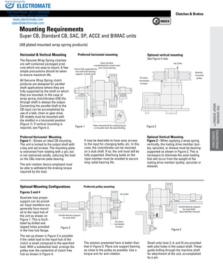 www.thomsonlinear.com 91
Clutches  Brakes
Optional Mounting Configurations
Figures 3 and 4
Illustrate how proper
support can be provid-
ed. Input members are
generally face-mount-
ed to the input hub of
the unit as shown on
Figure 1. This is facili-
tated by drilled and
tapped holes provided
in the free hub flange.
The set-up shown in Figure 3 is possible
if the radial load to the input hub of the
clutch is small compared to the specified
load. With a substantial load, arrange the
pulley over the centerline of clutch free
hub as shown in Figure 4.
(All plated mounted wrap spring products)
Horizontal  Vertical Mounting
The Genuine Wrap Spring clutches
are self-contained packaged prod-
ucts which are easy to mount. A few
simple precautions should be taken
to ensure maximum life.
All Genuine Wrap Spring clutch
products are designed for parallel
shaft applications where they are
fully supported by the shaft on which
they are mounted. In the case of
wrap spring clutch/brakes (CB) the
through shaft is always the output.
Connecting the parallel shaft to the
CB input can be accomplished by
use of a belt, chain or gear drive.
CB models must be mounted with
the shaft(s) in a horizontal position
(Figure 1). If vertical mounting is
required, see Figure 2.
Clutch fully supported by
the shaft with bearing
support on both ends
Input member
counterbored to center mass
over clutch bearing
Plate restrained from rotating by pin
or shoulder bolt. No axial binding
+
Mounting (1) Dim.AI5
Double Bearing Support
for Stub Shaft
Input Member Inboard
Figure 3
Double Bearing Support
for Stub Shaft
Set Collar
Pin Drive
Not Bolted
to Input
Figure 3
Figure 4
Figure 1
Pin drive
not bolted
to input
Bearing-
mounted
pulley
Set Collar
CB Perf. Mount.AI5
Preferred pulley mounting
Preferred Horizontal  Mounting
Figure 1 - Shows an ideal CB mounting.
The unit is locked to the output shaft with
a key and set screws. The mounting plate
is restrained from rotating with a pin, but
is not restrained axially, reducing the load
on the CBs internal plate bearing.
The anti-rotation device employed must
be able to withstand the braking torque
required by the load.
The solution presented here is better than
that in Figure 3. Place one support bearing
as close to the pulley as possible. Use a
torque arm for anti-rotation.
It may be desirable to have easy access
to the input for changing belts, etc. In this
case, the clutch/brake can be mounted
on a stub shaft. If so, the unit must still be
fully supported. Overhung loads on the
input member must be avoided to secure
long radial bearing life.
Optional Vertical Mounting
Figure 2 - When applying a wrap spring
vertically, the mating drive member (pul-
ley, sprocket, or sheave must be bearing-
supported as shown in Figure 2. This is
necessary to eliminate the axial loading
that will occur from the weight of the
mating drive member (pulley, sprocket or
sheave).
Preferred horizontal mounting
Figure 2
Optional vertical mounting
See Figure 2 note.
Small units (size 2, 4, and 5) are provided
with pilot holes in the output shaft. These
guide drilling through the machine shaft
for attachment of the unit, accomplished
by a pin.
Mounting Requirements
Super CB, Standard CB, SAC, SP, ACCE and BIMAC units
ENGINEERING
GUIDELINES
THEGENUINE
WRAPSPRING™
ELECTROMATE
Toll Free Phone (877) SERVO98
Toll Free Fax (877) SERV099
www.electromate.com
sales@electromate.com
Sold  Serviced By:
 