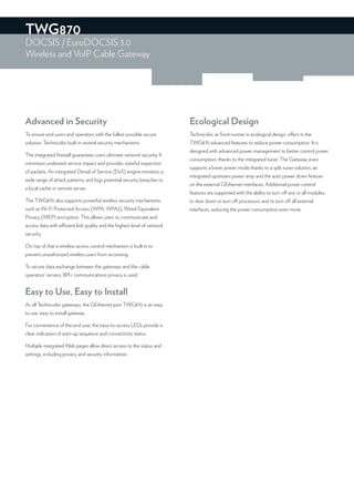 TWG870
DOCSIS / EuroDOCSIS 3.0
Wireless and VoIP Cable Gateway




Advanced in Security                                                       Ecological Design
To ensure end users and operators with the fullest possible secure         Technicolor, as front-runner in ecological design, offers in the
solution, Technicolor built in several security mechanisms.                TWG870 advanced features to reduce power consumption. It is
                                                                           designed with advanced power management to better control power
The integrated ﬁrewall guarantees users ultimate network security. It
                                                                           consumption, thanks to the integrated tuner. The Gateway even
minimizes undesired service impact and provides stateful inspection
                                                                           supports a lower power mode thanks to a split tuner solution, an
of packets. An integrated Denial of Service (DoS) engine monitors a
                                                                           integrated upstream power amp and the auto power down feature
wide range of attack patterns, and logs potential security breaches to
                                                                           on the external GEthernet interfaces. Additional power control
a local cache or remote server.
                                                                           features are supported with the ability to turn off any or all modules,
The TWG870 also supports powerful wireless security mechanisms,            to slow down or turn off processors and to turn off all external
such as Wi-Fi Protected Access (WPA, WPA2), Wired Equivalent               interfaces, reducing the power consumption even more.
Privacy (WEP) encryption. This allows users to communicate and
access data with efficient link quality and the highest level of network
security.

On top of that a wireless access control mechanism is built in to
prevent unauthorized wireless users from accessing.

To secure data exchange between the gateways and the cable
operators’ servers, BPI+ communications privacy is used.


Easy to Use, Easy to Install
As all Technicolor gateways, the GEthernet port TWG870 is an easy
to use, easy to install gateway.

For convenience of the end user, the easy-to-access LEDs provide a
clear indication of start-up sequence and connectivity status.

Multiple integrated Web pages allow direct access to the status and
settings, including privacy and security information.
 