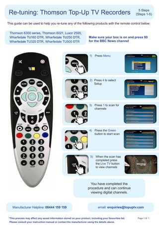 Re-tuning: Thomson Top-Up TV Recorders                                                                      5 Steps
                                                                                                           (Steps 1-5)

This guide can be used to help you re-tune any of the following products with the remote control below:


 Thomson 6300 series, Thomson 6021, Luxor 2500,
 Wharfedale TU160 DTR, Wharfedale TU250 DTR,                           M
                                                                        ake sure your box is on and press 80
 Wharfedale TU320 DTR, Wharfedale TU500 DTR                            for the BBC News channel



                                                                        1)	 Press Menu




                                                                         2)	 Press 4 to select
                                                                       	     Setup




                                                                        3)	 Press 1 to scan for
                                                                            channels	 	




                                                                        4)	 Press the Green
                                                                            button to start scan




                                                                         5) 	 When the scan has
                                                                              completed press
                                                                              the Live TV button
                                                                              to view channels




                                                                9) 	 Select preferredcompleted the
                                                                         You have
                                                                	    language and press
                                                                	
                                                                       procedure and can continue
                                                                     the OK button
                                                                         viewing digital channels.



    Manufacturer Helpline: 08444 159 159                                        email: enquiries@topuptv.com


 * his process may affect any saved information stored on your product, including your favourites list.
  T                                                                                                         Page 1 of 1
 Please consult your instruction manual or contact the manufacturer using the details above.
 