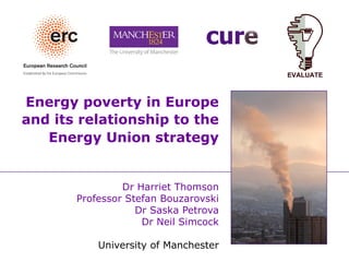 Energy poverty in Europe
and its relationship to the
Energy Union strategy
Dr Harriet Thomson
Professor Stefan Bouzarovski
Dr Saska Petrova
Dr Neil Simcock
University of Manchester
 