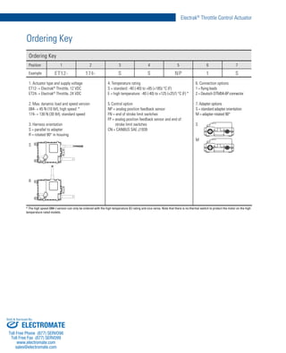 7
Electrak®
Throttle Control Actuator
www.thomsonlinear.com
Ordering Key
Ordering Key
Position 1 2 3 4 5 6 7
Example ET12- 174- S S NP 1 S
1. Actuator type and supply voltage
ET12- = Electrak®
Throttle, 12 VDC
ET24- = Electrak®
Throttle, 24 VDC
2. Max. dynamic load and speed version
084- = 45 N (10 lbf), high speed *
174- = 130 N (30 lbf), standard speed
3. Harness orientation
S = parallel to adapter
R = rotated 90° in housing
S
R
4. Temperature rating
S = standard: -40 (-40) to +85 (+185) °C (F)
E = high temperature: -40 (-40) to +125 (+257) °C (F) *
5. Control option
NP = analog position feedback sensor
FN = end of stroke limit switches
FP = analog position feedback sensor and end of
stroke limit switches
CN = CANBUS SAE J1939
6. Connection options
1 = flying leads
2 = Deutsch DTM04-6P connector
7. Adapter options
S = standard adapter orientation
M = adapter rotated 90°
S
M
* The high speed (084-) version can only be ordered with the high temperature (E) rating and vice versa. Note that there is no thermal switch to protect the motor on the high
temperature rated models.
ELECTROMATE
Toll Free Phone (877) SERVO98
Toll Free Fax (877) SERV099
www.electromate.com
sales@electromate.com
Sold & Serviced By:
 