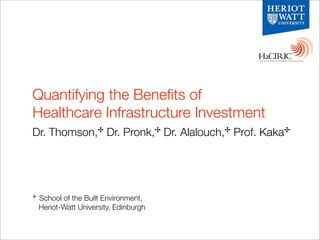 Quantifying the Beneﬁts of
Healthcare Infrastructure Investment
Dr. Thomson,✢ Dr. Pronk,✢ Dr. Alalouch,✢ Prof. Kaka✢




✢   School of the Built Environment,
    Heriot-Watt University, Edinburgh
 