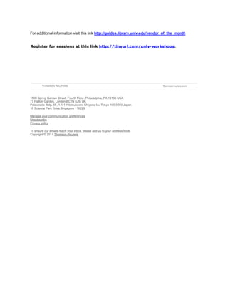 Register for sessions at this link http://tinyurl.com/unlv-workshops.




    1500 Spring Garden Street, Fourth Floor, Philadelphia, PA 19130 USA
    77 Hatton Garden, London EC1N 8JS, UK
    Palaceside Bldg. 5F, 1-1-1 Hitotsubashi, Chiyoda-ku, Tokyo 100-0003 Japan
    18 Science Park Drive,Singapore 118229

    Manage your communication preferences
    Unsubscribe
    Privacy policy

    To ensure our emails reach your inbox, please add us to your address book.
    Copyright © 2011 Thomson Reuters
 
 
