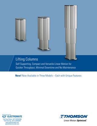 Lifting Columns
Self Supporting, Compact and Versatile Linear Motion for
Quicker Throughput, Minimal Downtime and No Maintenance
New! Now Available in Three Models – Each with Unique Features
ELECTROMATE
Toll Free Phone (877) SERVO98
Toll Free Fax (877) SERV099
www.electromate.com
sales@electromate.com
Sold & Serviced By:
 