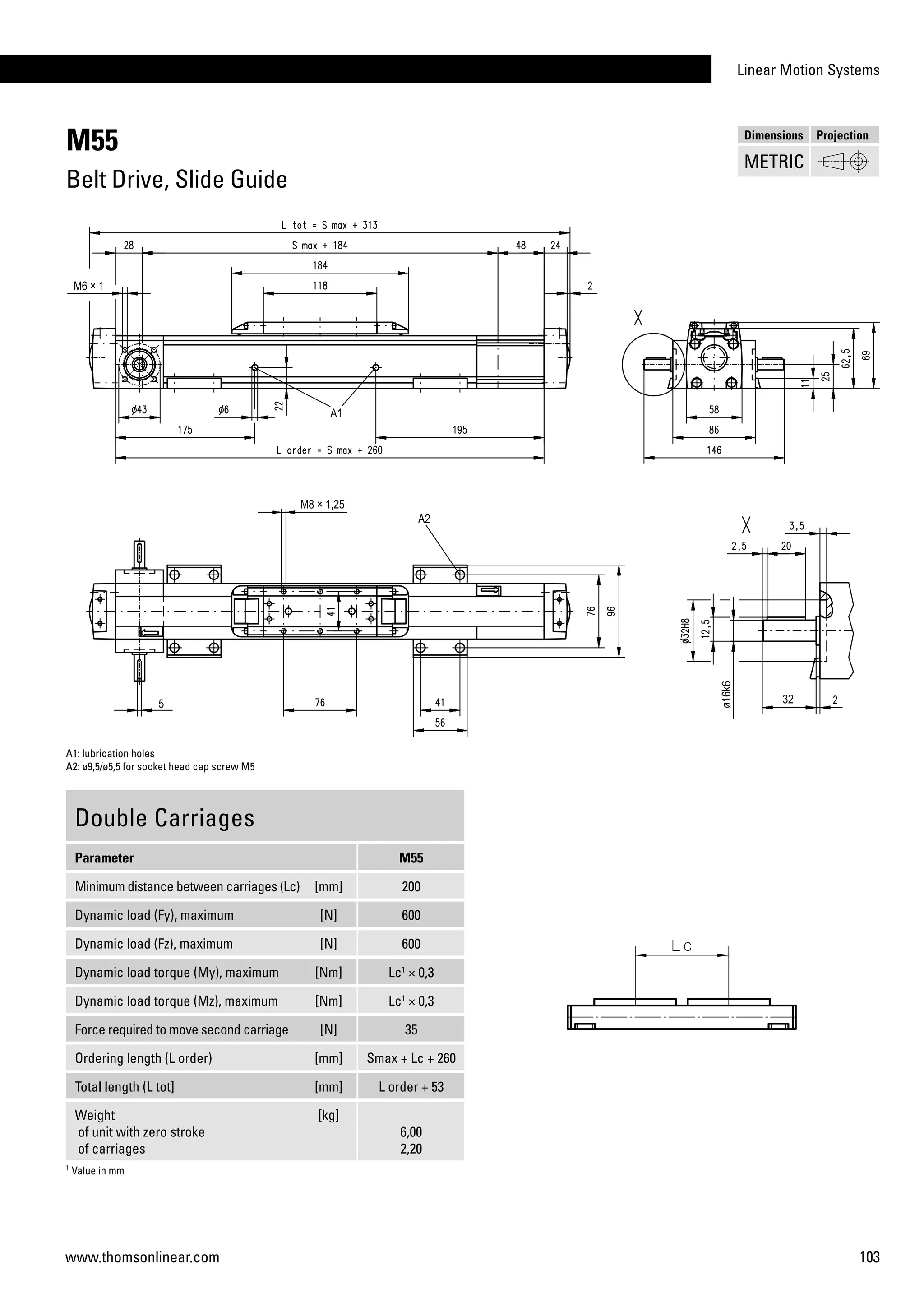 Linear Motion Systems
103www.thomsonlinear.com
M55
Belt Drive, Slide Guide
Double Carriages
Parameter M55
Minimum distance between carriages (Lc) [mm] 200
Dynamic load (Fy), maximum [N] 600
Dynamic load (Fz), maximum [N] 600
Dynamic load torque (My), maximum [Nm] Lc1
× 0,3
Dynamic load torque (Mz), maximum [Nm] Lc1
× 0,3
Force required to move second carriage [N] 35
Ordering length (L order) [mm] Smax + Lc + 260
Total length (L tot] [mm] L order + 53
Weight
of unit with zero stroke
of carriages
[kg]
6,00
2,20
1
Value in mm
A1: lubrication holes
A2: ø9,5/ø5,5 for socket head cap screw M5
Dimensions Projection
METRIC
 