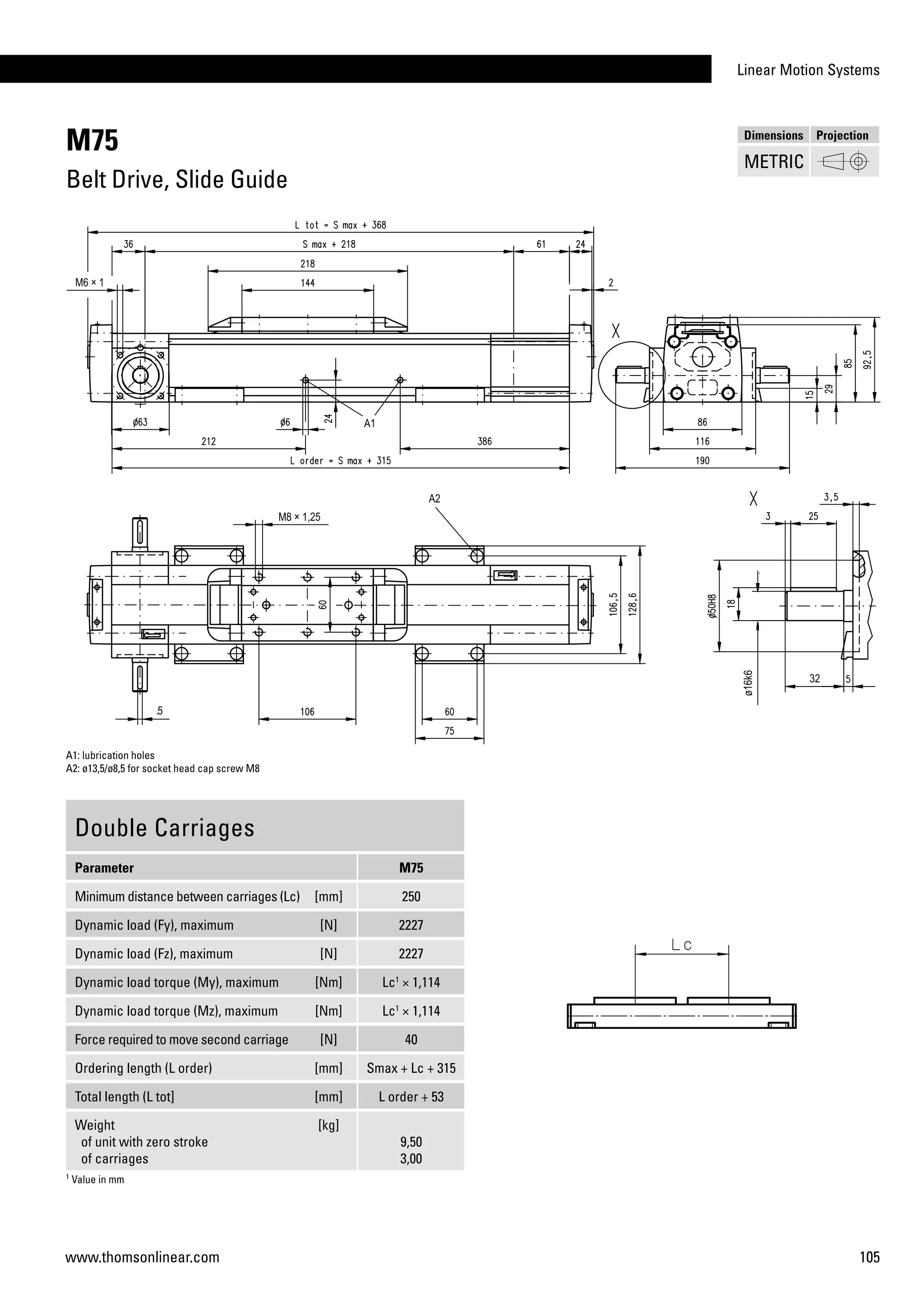 Linear Motion Systems
105www.thomsonlinear.com
M75
Belt Drive, Slide Guide
Double Carriages
Parameter M75
Minimum distance between carriages (Lc) [mm] 250
Dynamic load (Fy), maximum [N] 2227
Dynamic load (Fz), maximum [N] 2227
Dynamic load torque (My), maximum [Nm] Lc1
× 1,114
Dynamic load torque (Mz), maximum [Nm] Lc1
× 1,114
Force required to move second carriage [N] 40
Ordering length (L order) [mm] Smax + Lc + 315
Total length (L tot] [mm] L order + 53
Weight
of unit with zero stroke
of carriages
[kg]
9,50
3,00
1
Value in mm
A1: lubrication holes
A2: ø13,5/ø8,5 for socket head cap screw M8
Dimensions Projection
METRIC
 