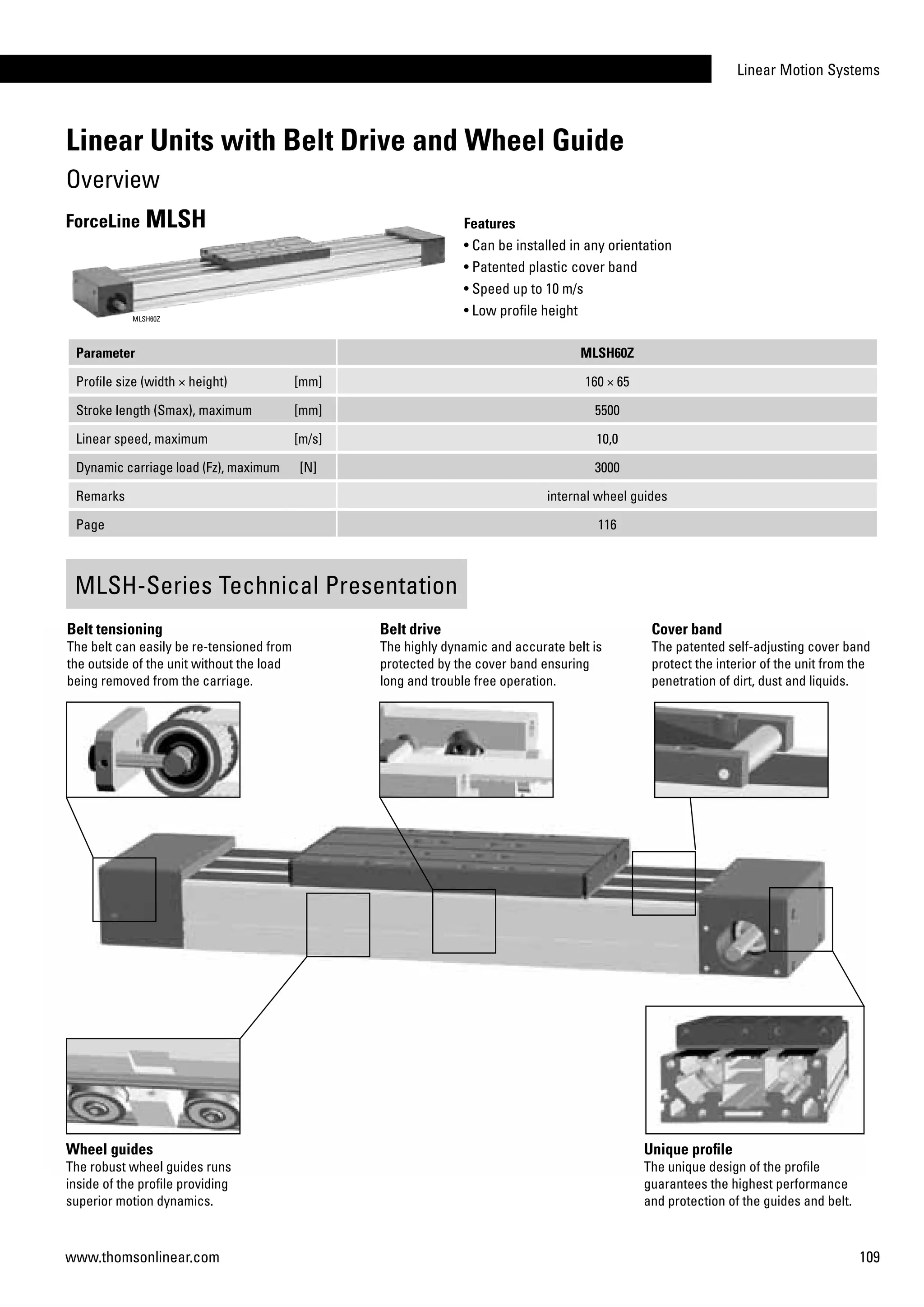 Linear Motion Systems
109www.thomsonlinear.com
Parameter MLSH60Z
Profile size (width × height) [mm] 160 × 65
Stroke length (Smax), maximum [mm] 5500
Linear speed, maximum [m/s] 10,0
Dynamic carriage load (Fz), maximum [N] 3000
Remarks internal wheel guides
Page 116
Features
• Can be installed in any orientation
• Patented plastic cover band
• Speed up to 10 m/s
• Low profile height
ForceLine MLSH
MLSH60Z
Cover band
The patented self-adjusting cover band
protect the interior of the unit from the
penetration of dirt, dust and liquids.
Belt tensioning
The belt can easily be re-tensioned from
the outside of the unit without the load
being removed from the carriage.
Wheel guides
The robust wheel guides runs
inside of the profile providing
superior motion dynamics.
Unique profile
The unique design of the profile
guarantees the highest performance
and protection of the guides and belt.
MLSH-Series Technical Presentation
Belt drive
The highly dynamic and accurate belt is
protected by the cover band ensuring
long and trouble free operation.
Linear Units with Belt Drive and Wheel Guide
Overview
 