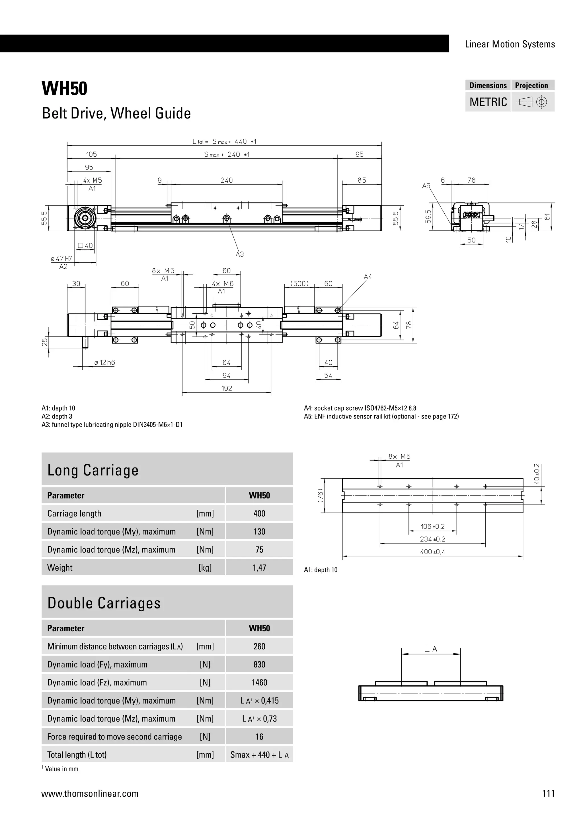Linear Motion Systems
111www.thomsonlinear.com
WH50
Belt Drive, Wheel Guide
Long Carriage
Parameter WH50
Carriage length [mm] 400
Dynamic load torque (My), maximum [Nm] 130
Dynamic load torque (Mz), maximum [Nm] 75
Weight [kg] 1,47
A1: depth 10
A2: depth 3
A3: funnel type lubricating nipple DIN3405-M6×1-D1
A4: socket cap screw ISO4762-M5×12 8.8
A5: ENF inductive sensor rail kit (optional - see page 172)
Double Carriages
Parameter WH50
Minimumdistancebetweencarriages(LA) [mm] 260
Dynamic load (Fy), maximum [N] 830
Dynamic load (Fz), maximum [N] 1460
Dynamic load torque (My), maximum [Nm] L A1
× 0,415
Dynamic load torque (Mz), maximum [Nm] L A1
× 0,73
Force required to move second carriage [N] 16
Total length (L tot) [mm] Smax + 440 + L A
A1: depth 10
1
Value in mm
Dimensions Projection
METRIC
 