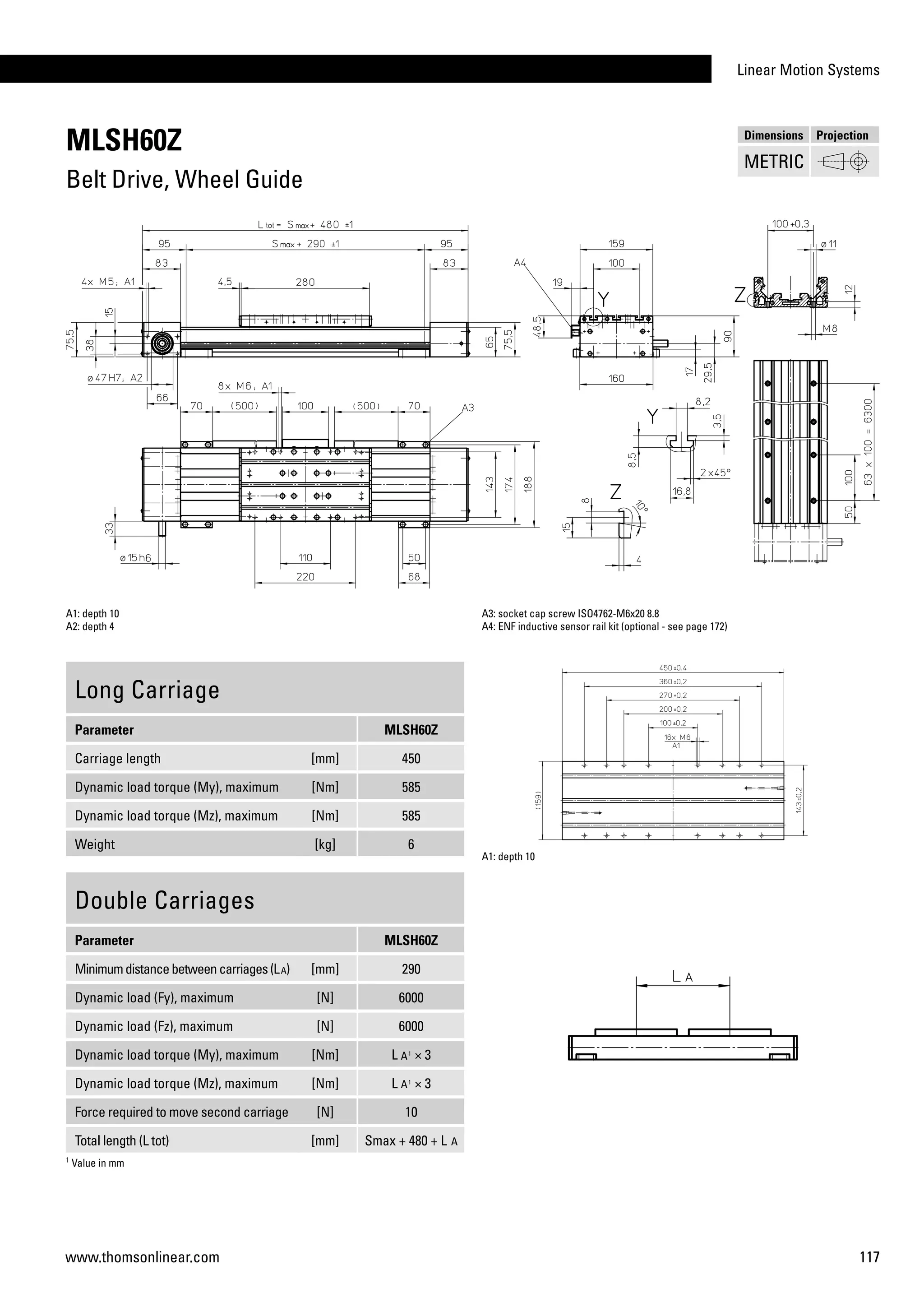 Linear Motion Systems
117www.thomsonlinear.com
MLSH60Z
Belt Drive, Wheel Guide
Long Carriage
Parameter MLSH60Z
Carriage length [mm] 450
Dynamic load torque (My), maximum [Nm] 585
Dynamic load torque (Mz), maximum [Nm] 585
Weight [kg] 6
A1: depth 10
A2: depth 4
A3: socket cap screw ISO4762-M6x20 8.8
A4: ENF inductive sensor rail kit (optional - see page 172)
Double Carriages
Parameter MLSH60Z
Minimumdistancebetweencarriages(LA) [mm] 290
Dynamic load (Fy), maximum [N] 6000
Dynamic load (Fz), maximum [N] 6000
Dynamic load torque (My), maximum [Nm] L A1
× 3
Dynamic load torque (Mz), maximum [Nm] L A1
× 3
Force required to move second carriage [N] 10
Total length (L tot) [mm] Smax + 480 + L A
A1: depth 10
1
Value in mm
Dimensions Projection
METRIC
 