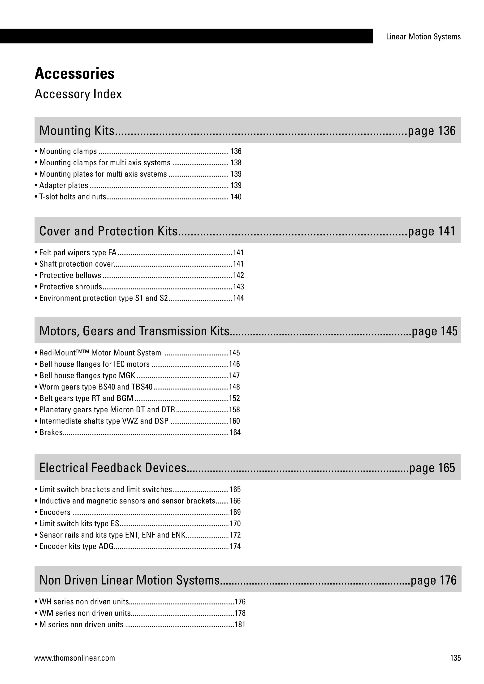Linear Motion Systems
135www.thomsonlinear.com
Accessories
Accessory Index
Electrical Feedback Devices.............................................................................page 165
Mounting Kits.............................................................................................page 136
Motors, Gears and Transmission Kits...............................................................page 145
Non Driven Linear Motion Systems..................................................................page 176
• Felt pad wipers type FA..............................................................141	
• Shaft protection cover................................................................141
• Protective bellows......................................................................142
• Protective shrouds......................................................................143	
• Environment protection type S1 and S2...................................144
• Limit switch brackets and limit switches...............................165	
• Inductive and magnetic sensors and sensor brackets........166	
• Encoders....................................................................................169
• Limit switch kits type ES...........................................................170
• Sensor rails and kits type ENT, ENF and ENK.......................172
• Encoder kits type ADG..............................................................174	
• WH series non driven units........................................................176
• WM series non driven units........................................................178
• M series non driven units...........................................................181
Cover and Protection Kits.........................................................................page 141
• Mounting clamps...................................................................... 136
• Mounting clamps for multi axis systems............................... 138
• Mounting plates for multi axis systems................................. 139
• Adapter plates........................................................................... 139
• T-slot bolts and nuts................................................................. 140
• RediMount™™ Motor Mount System ...................................145	
• Bell house flanges for IEC motors..........................................146	
• Bell house flanges type MGK..................................................147	
• Worm gears type BS40 and TBS40.........................................148
• Belt gears type RT and BGM...................................................152
• Planetary gears type Micron DT and DTR.............................158
• Intermediate shafts type VWZ and DSP................................160
• Brakes.........................................................................................164
 