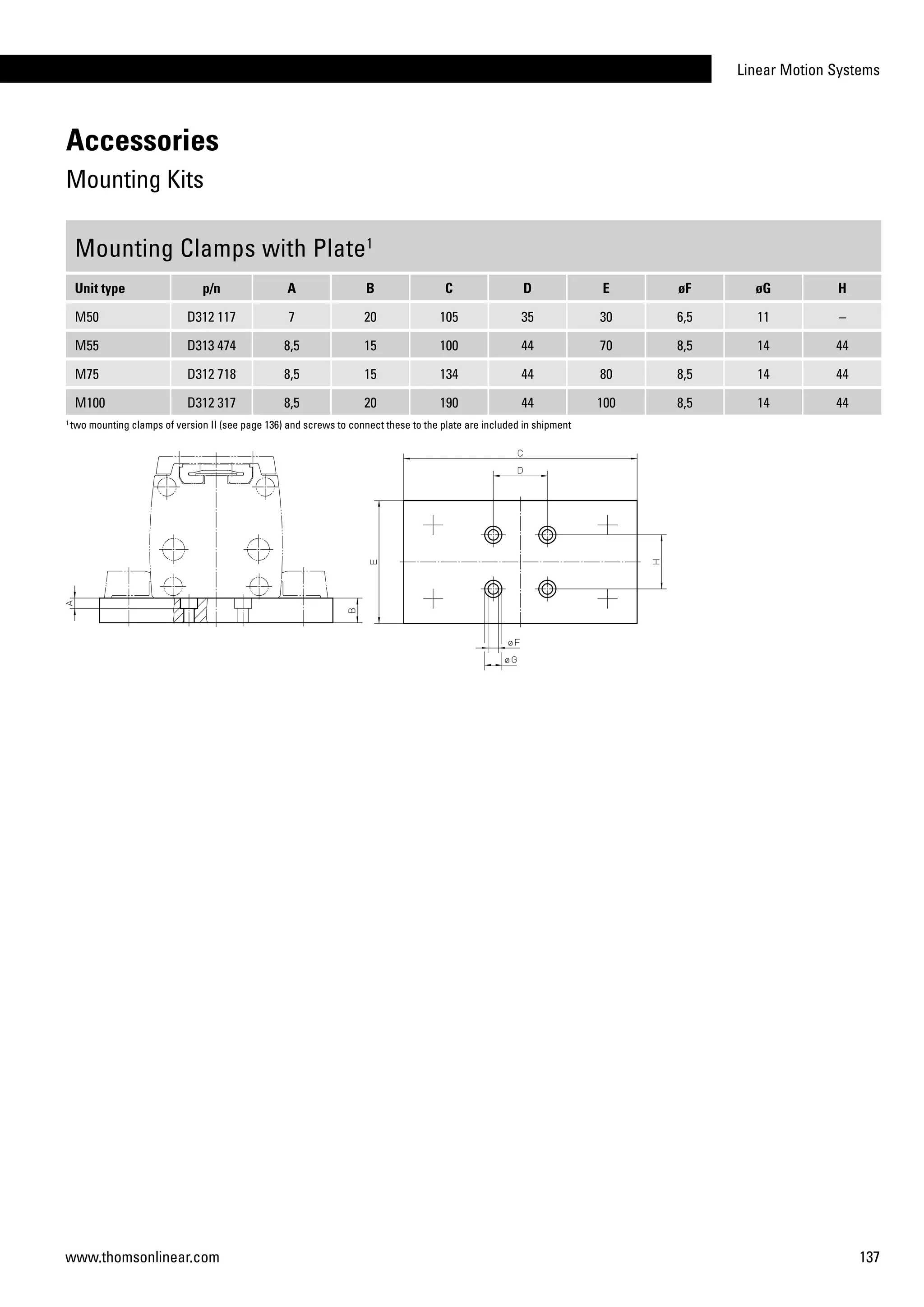 Linear Motion Systems
137www.thomsonlinear.com
Mounting Clamps with Plate1
Unit type p/n A B C D E øF øG H
M50 D312 117 7 20 105 35 30 6,5 11 –
M55 D313 474 8,5 15 100 44 70 8,5 14 44
M75 D312 718 8,5 15 134 44 80 8,5 14 44
M100 D312 317 8,5 20 190 44 100 8,5 14 44
1
two mounting clamps of version II (see page 136) and screws to connect these to the plate are included in shipment
Accessories
Mounting Kits
 