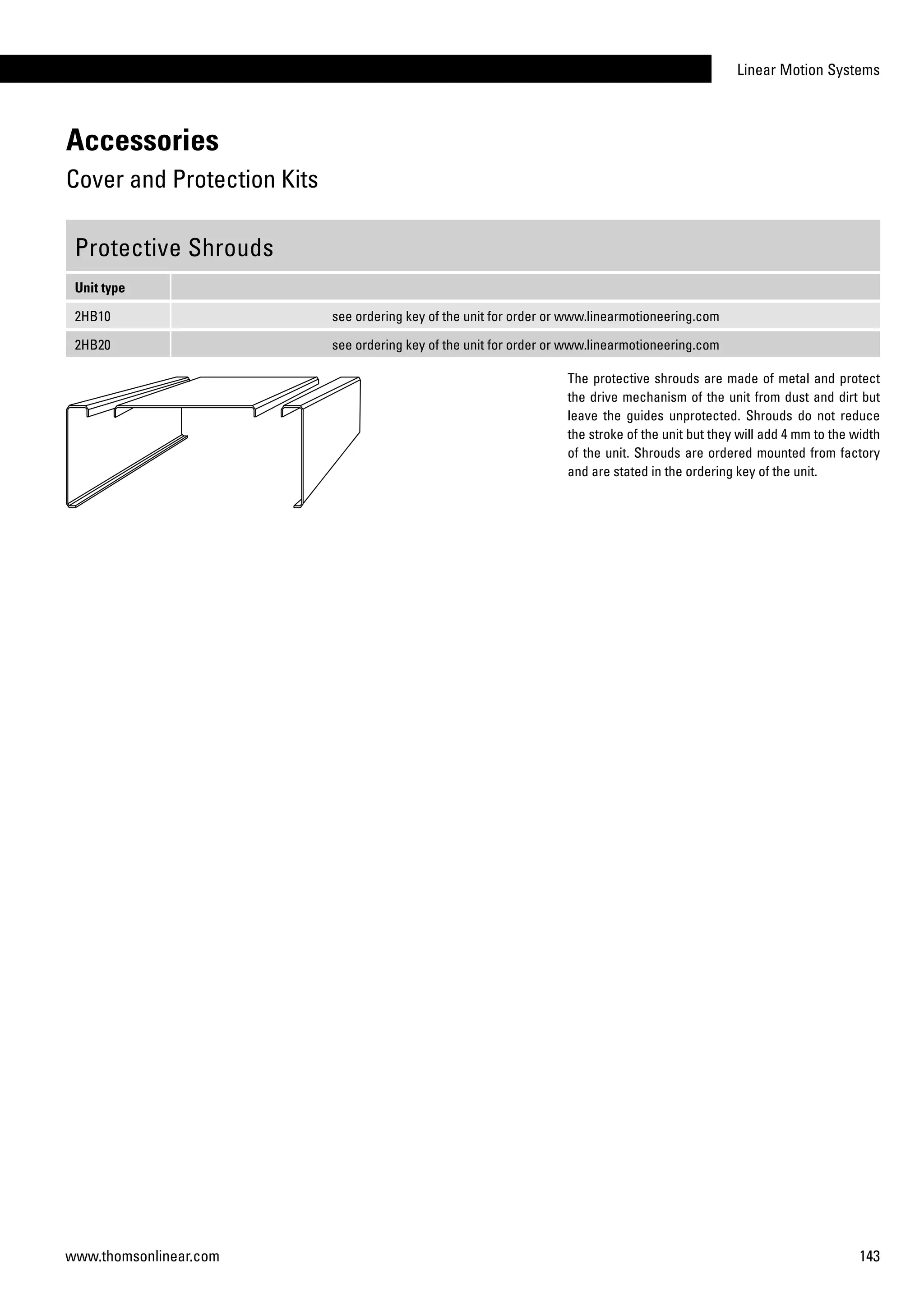 Linear Motion Systems
143www.thomsonlinear.com
Protective Shrouds
Unit type
2HB10 see ordering key of the unit for order or www.linearmotioneering.com
2HB20 see ordering key of the unit for order or www.linearmotioneering.com
The protective shrouds are made of metal and protect
the drive mechanism of the unit from dust and dirt but
leave the guides unprotected. Shrouds do not reduce
the stroke of the unit but they will add 4 mm to the width
of the unit. Shrouds are ordered mounted from factory
and are stated in the ordering key of the unit.
Accessories
Cover and Protection Kits
 