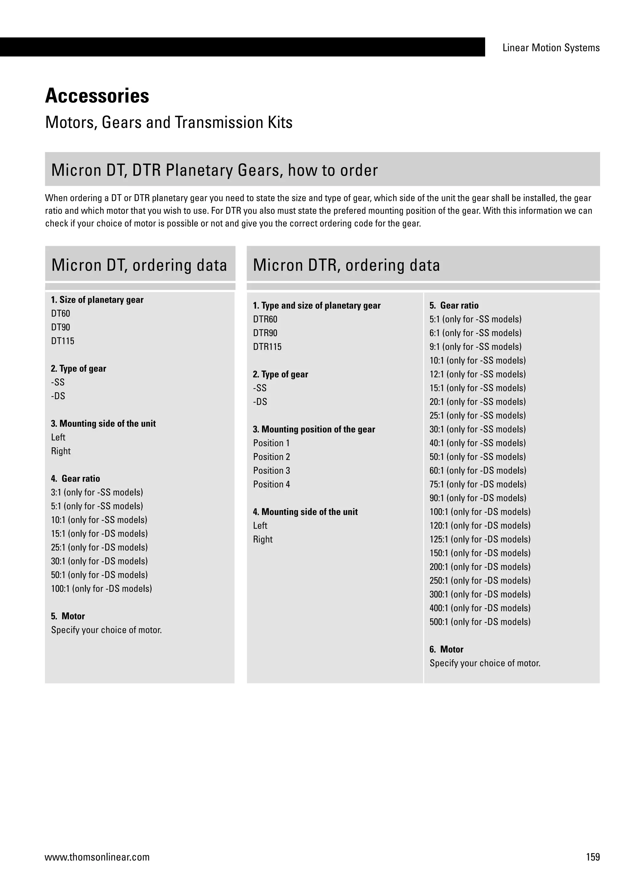 Linear Motion Systems
159www.thomsonlinear.com
Accessories
Motors, Gears and Transmission Kits
1. Size of planetary gear
DT60
DT90
DT115
2. Type of gear
-SS
-DS
3. Mounting side of the unit
Left
Right
4. Gear ratio
3:1 (only for -SS models)
5:1 (only for -SS models)
10:1 (only for -SS models)
15:1 (only for -DS models)
25:1 (only for -DS models)
30:1 (only for -DS models)
50:1 (only for -DS models)
100:1 (only for -DS models)
5. Motor
Specify your choice of motor.
1. Type and size of planetary gear
DTR60
DTR90
DTR115
2. Type of gear
-SS
-DS
3. Mounting position of the gear
Position 1
Position 2
Position 3
Position 4
4. Mounting side of the unit
Left
Right
5. Gear ratio
5:1 (only for -SS models)
6:1 (only for -SS models)
9:1 (only for -SS models)
10:1 (only for -SS models)
12:1 (only for -SS models)
15:1 (only for -SS models)
20:1 (only for -SS models)
25:1 (only for -SS models)
30:1 (only for -SS models)
40:1 (only for -SS models)
50:1 (only for -SS models)
60:1 (only for -DS models)
75:1 (only for -DS models)
90:1 (only for -DS models)
100:1 (only for -DS models)
120:1 (only for -DS models)
125:1 (only for -DS models)
150:1 (only for -DS models)
200:1 (only for -DS models)
250:1 (only for -DS models)
300:1 (only for -DS models)
400:1 (only for -DS models)
500:1 (only for -DS models)
6. Motor
Specify your choice of motor.
Micron DT, DTR Planetary Gears, how to order
When ordering a DT or DTR planetary gear you need to state the size and type of gear, which side of the unit the gear shall be installed, the gear
ratio and which motor that you wish to use. For DTR you also must state the prefered mounting position of the gear. With this information we can
check if your choice of motor is possible or not and give you the correct ordering code for the gear.
Micron DT, ordering data Micron DTR, ordering data
 