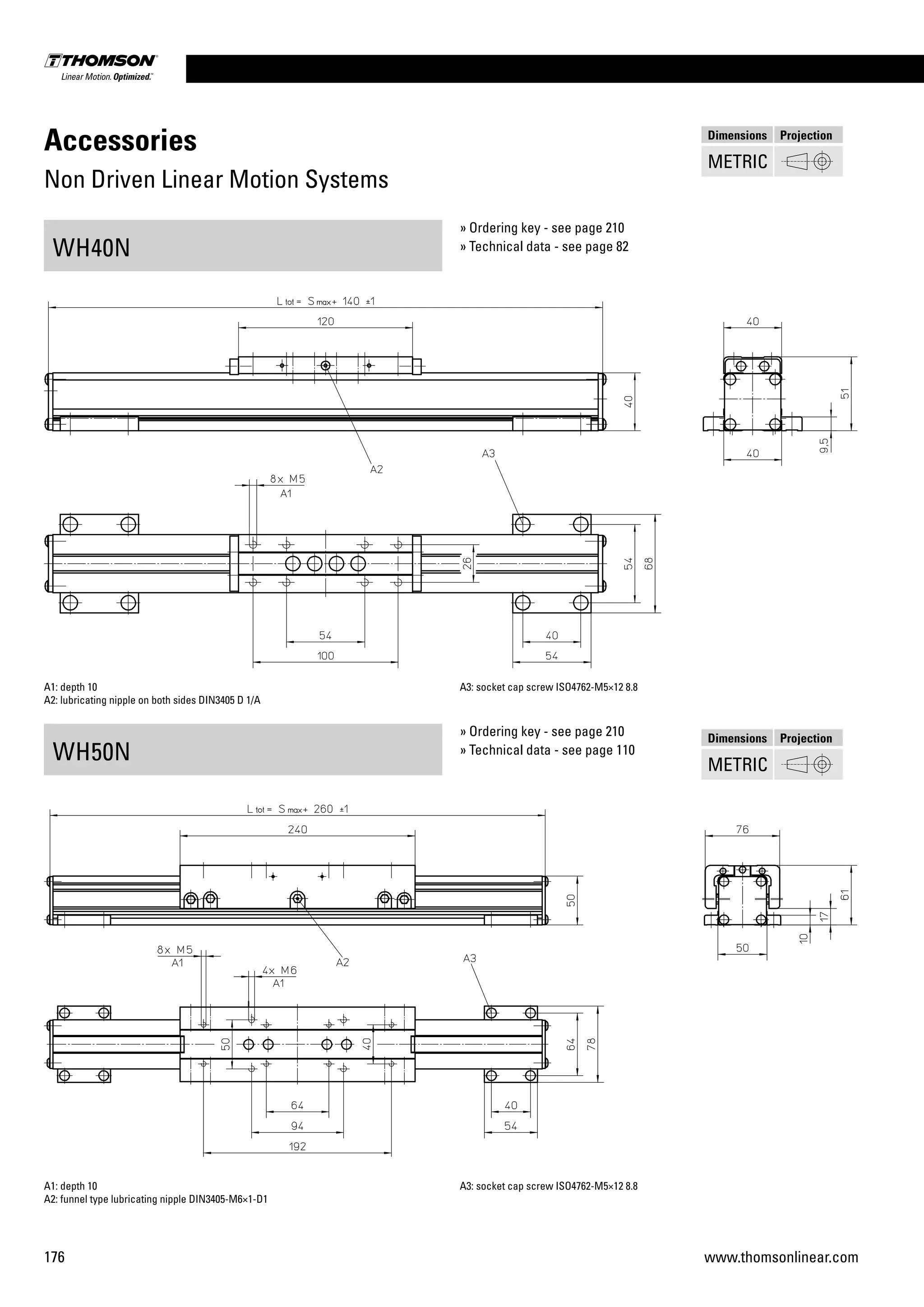 176 www.thomsonlinear.com
Accessories
Non Driven Linear Motion Systems
WH40N
WH50N
A1: depth 10
A2: lubricating nipple on both sides DIN3405 D 1/A
A3: socket cap screw ISO4762-M5×12 8.8
A1: depth 10
A2: funnel type lubricating nipple DIN3405-M6×1-D1
A3: socket cap screw ISO4762-M5×12 8.8
» Ordering key - see page 210
» Technical data - see page 82
» Ordering key - see page 210
» Technical data - see page 110
Dimensions Projection
METRIC
Dimensions Projection
METRIC
 
