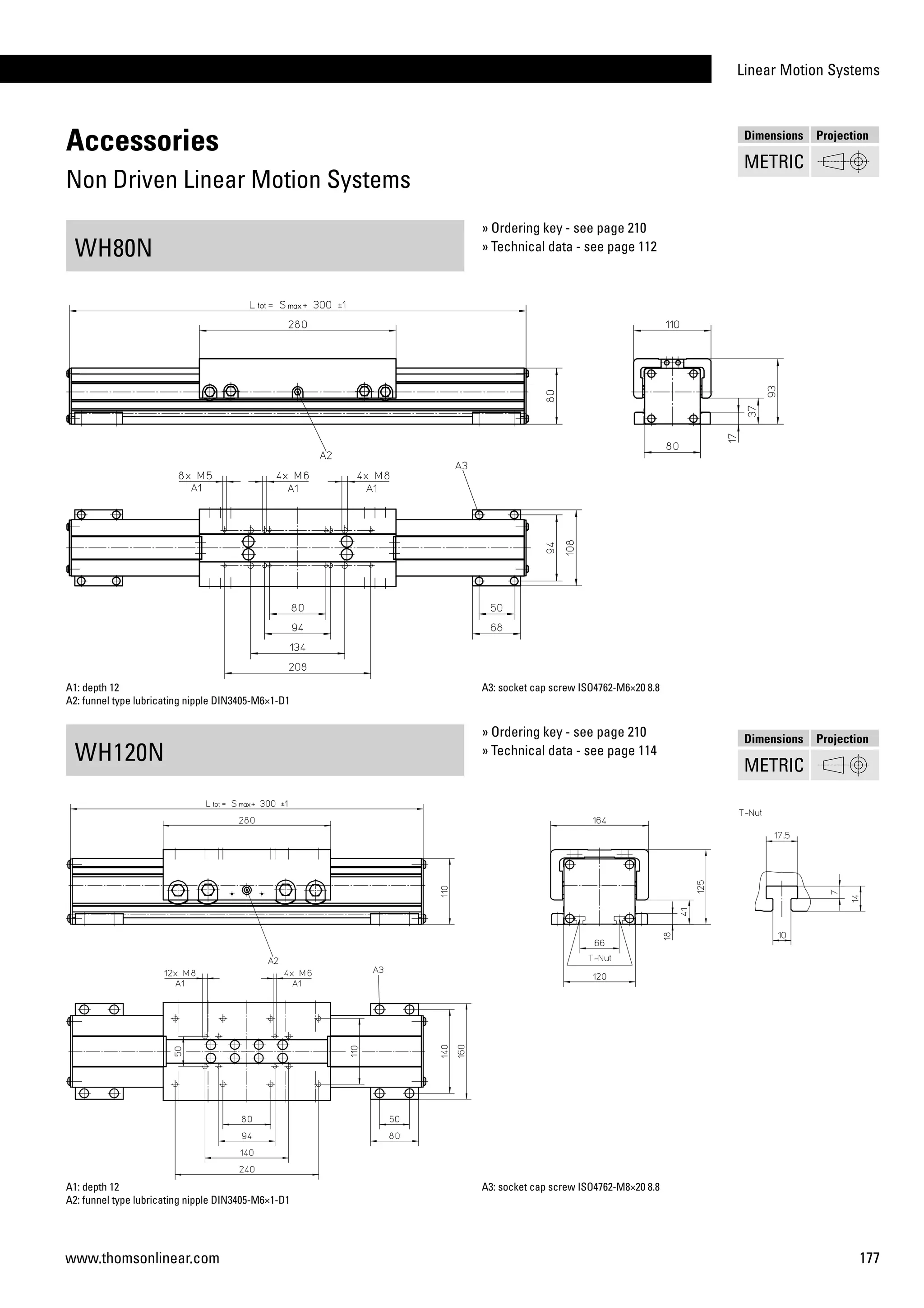 Linear Motion Systems
177www.thomsonlinear.com
Accessories
Non Driven Linear Motion Systems
WH80N
WH120N
A1: depth 12
A2: funnel type lubricating nipple DIN3405-M6×1-D1
A3: socket cap screw ISO4762-M6×20 8.8
A1: depth 12
A2: funnel type lubricating nipple DIN3405-M6×1-D1
A3: socket cap screw ISO4762-M8×20 8.8
» Ordering key - see page 210
» Technical data - see page 112
» Ordering key - see page 210
» Technical data - see page 114
Dimensions Projection
METRIC
Dimensions Projection
METRIC
 