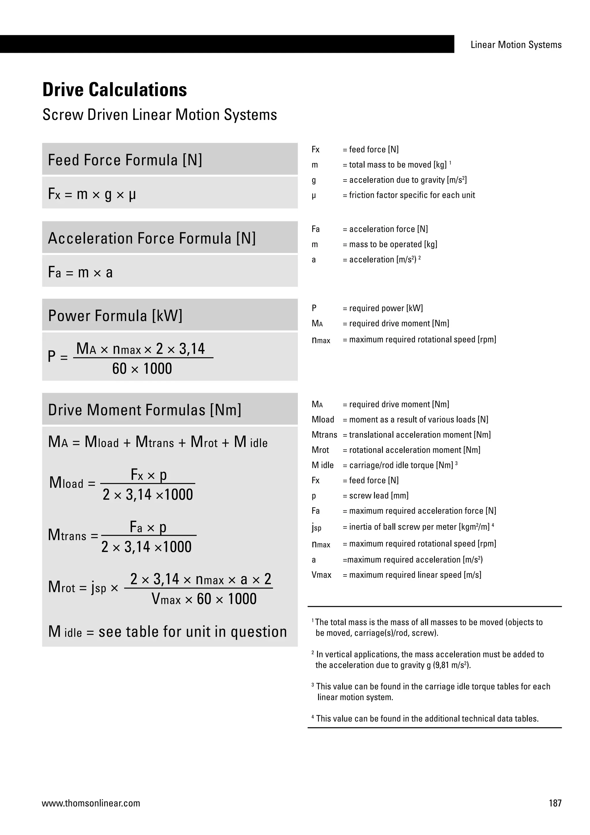 Linear Motion Systems
187www.thomsonlinear.com
Drive Calculations
Screw Driven Linear Motion Systems
Feed Force Formula [N]
Fx = m × g × µ
Acceleration Force Formula [N]
Fa = m × a
Power Formula [kW]
P =
Ma × nmax × 2 × 3,14
60 × 1000
Drive Moment Formulas [Nm]
Ma = Mload + Mtrans + Mrot + M idle
Mtrans =
Fa × p
2 × 3,14 ×1000
Mload =
Fx × p
2 × 3,14 ×1000
Mrot = jsp ×
2 × 3,14 × nmax × a × 2
Vmax × 60 × 1000
M idle = see table for unit in question
Fx = feed force [N]
m = total mass to be moved [kg] 1
g = acceleration due to gravity [m/s2
]
µ = friction factor specific for each unit
Fa = acceleration force [N]
m = mass to be operated [kg]
a = acceleration [m/s2
) 2
P = required power [kW]
Ma = required drive moment [Nm]
nmax = maximum required rotational speed [rpm]
Ma = required drive moment [Nm]
Mload = moment as a result of various loads [N]
Mtrans = translational acceleration moment [Nm]
Mrot = rotational acceleration moment [Nm]
M idle = carriage/rod idle torque [Nm] 3
Fx = feed force [N]
p = screw lead [mm]
Fa = maximum required acceleration force [N]
jsp = inertia of ball screw per meter [kgm2
/m] 4
nmax = maximum required rotational speed [rpm]
a =maximum required acceleration [m/s2
)
Vmax = maximum required linear speed [m/s]
1
The total mass is the mass of all masses to be moved (objects to
be moved, carriage(s)/rod, screw).
2
In vertical applications, the mass acceleration must be added to
the acceleration due to gravity g (9,81 m/s2
).
3
This value can be found in the carriage idle torque tables for each
linear motion system.
4
This value can be found in the additional technical data tables.
 