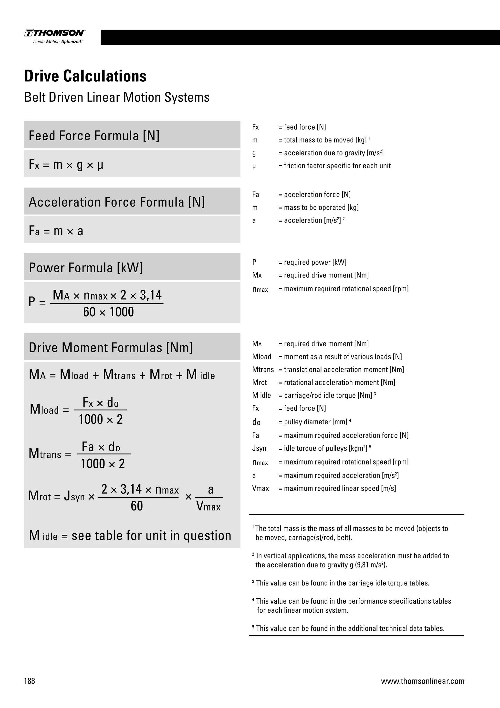188 www.thomsonlinear.com
Drive Calculations
Belt Driven Linear Motion Systems
Feed Force Formula [N]
Fx = m × g × µ
Acceleration Force Formula [N]
Fa = m × a
Power Formula [kW]
Drive Moment Formulas [Nm]
Ma = Mload + Mtrans + Mrot + M idle
Mtrans =
Fa × do
1000 × 2
Mload =
Fx × do
1000 × 2
Mrot = Jsyn ×
2 × 3,14 × nmax
×
a
60 Vmax
M idle = see table for unit in question
P =
Ma × nmax × 2 × 3,14
60 × 1000
Fx = feed force [N]
m = total mass to be moved [kg] 1
g = acceleration due to gravity [m/s2
]
µ = friction factor specific for each unit
Fa = acceleration force [N]
m = mass to be operated [kg]
a = acceleration [m/s2
] 2
P = required power [kW]
Ma = required drive moment [Nm]
nmax = maximum required rotational speed [rpm]
Ma = required drive moment [Nm]
Mload = moment as a result of various loads [N]
Mtrans = translational acceleration moment [Nm]
Mrot = rotational acceleration moment [Nm]
M idle = carriage/rod idle torque [Nm] 3
Fx = feed force [N]
do = pulley diameter [mm] 4
Fa = maximum required acceleration force [N]
Jsyn = idle torque of pulleys [kgm2
] 5
nmax = maximum required rotational speed [rpm]
a = maximum required acceleration [m/s2
]
Vmax = maximum required linear speed [m/s]
1
The total mass is the mass of all masses to be moved (objects to
be moved, carriage(s)/rod, belt).
2
In vertical applications, the mass acceleration must be added to
the acceleration due to gravity g (9,81 m/s2
).
3
This value can be found in the carriage idle torque tables.
4
This value can be found in the performance specifications tables
for each linear motion system.
5
This value can be found in the additional technical data tables.
 