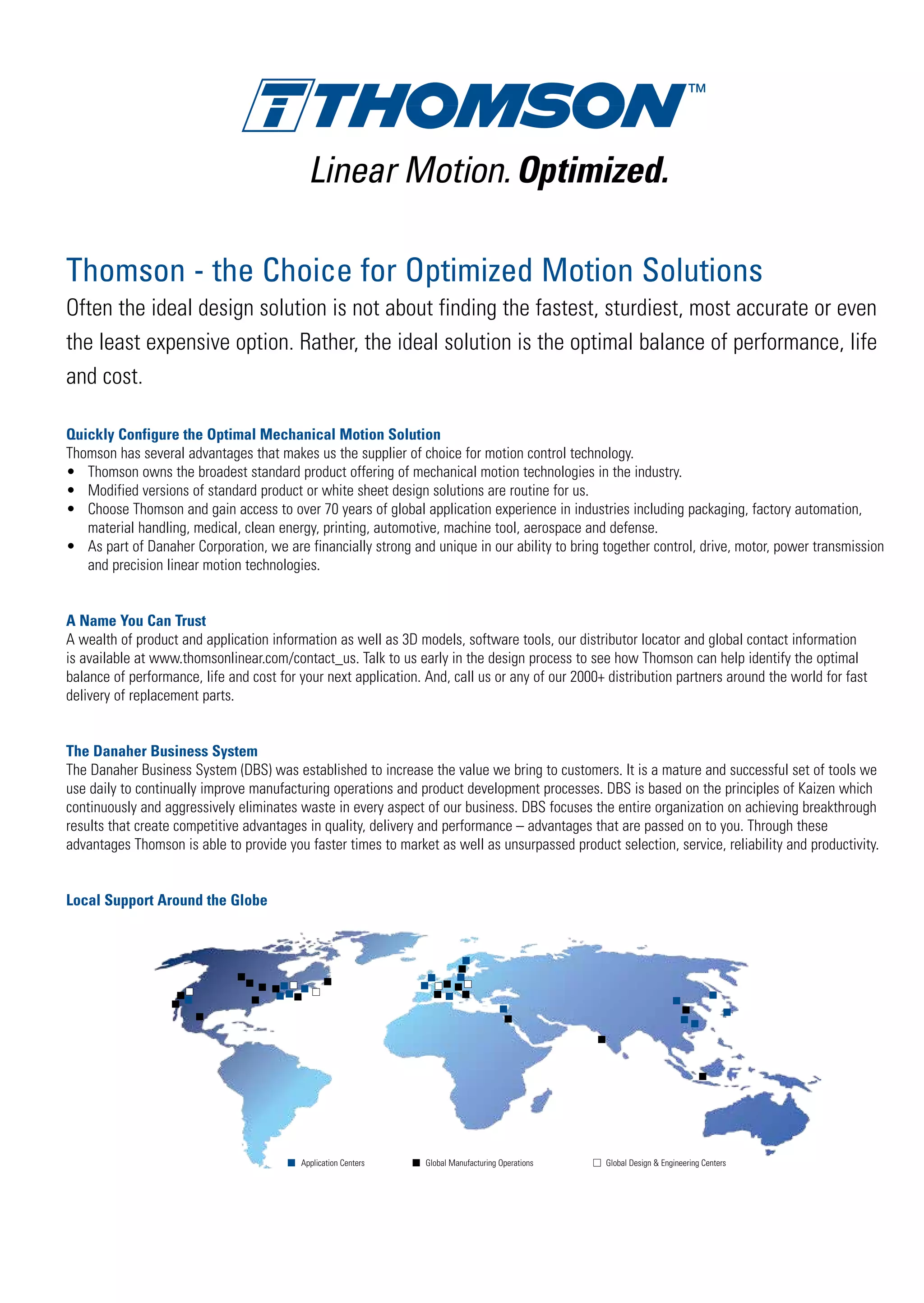 Thomson - the Choice for Optimized Motion Solutions
Often the ideal design solution is not about finding the fastest, sturdiest, most accurate or even
the least expensive option. Rather, the ideal solution is the optimal balance of performance, life
and cost.
Quickly Configure the Optimal Mechanical Motion Solution
Thomson has several advantages that makes us the supplier of choice for motion control technology.
•	 Thomson owns the broadest standard product offering of mechanical motion technologies in the industry.
•	 Modified versions of standard product or white sheet design solutions are routine for us.
•	 Choose Thomson and gain access to over 70 years of global application experience in industries including packaging, factory automation,
	 material handling, medical, clean energy, printing, automotive, machine tool, aerospace and defense.
•	 As part of Danaher Corporation, we are financially strong and unique in our ability to bring together control, drive, motor, power transmission
	 and precision linear motion technologies.
A Name You Can Trust
A wealth of product and application information as well as 3D models, software tools, our distributor locator and global contact information
is available at www.thomsonlinear.com/contact_us. Talk to us early in the design process to see how Thomson can help identify the optimal
balance of performance, life and cost for your next application. And, call us or any of our 2000+ distribution partners around the world for fast
delivery of replacement parts.
The Danaher Business System
The Danaher Business System (DBS) was established to increase the value we bring to customers. It is a mature and successful set of tools we
use daily to continually improve manufacturing operations and product development processes. DBS is based on the principles of Kaizen which
continuously and aggressively eliminates waste in every aspect of our business. DBS focuses the entire organization on achieving breakthrough
results that create competitive advantages in quality, delivery and performance – advantages that are passed on to you. Through these
advantages Thomson is able to provide you faster times to market as well as unsurpassed product selection, service, reliability and productivity.
Local Support Around the Globe
Application Centers Global Design & Engineering CentersGlobal Manufacturing Operations
Linear Motion.Optimized.
 