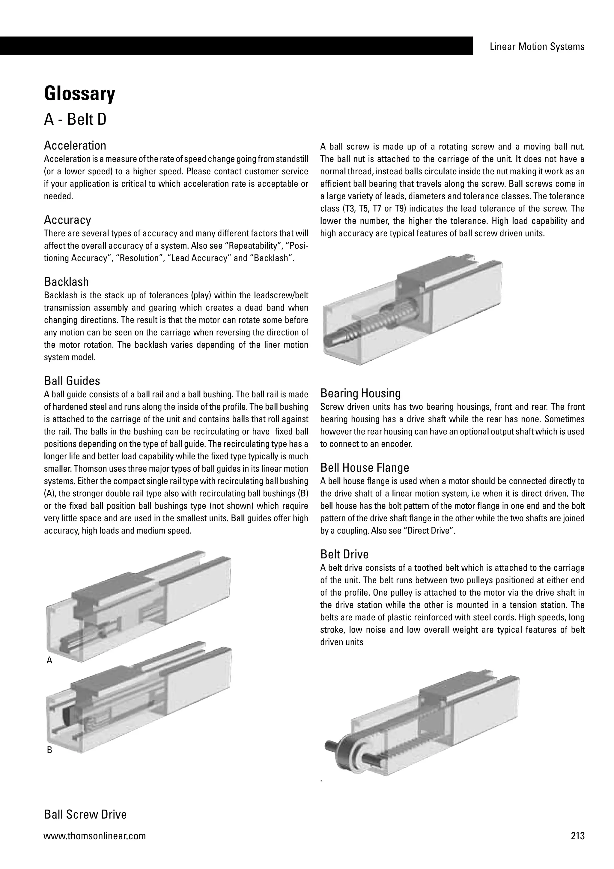 Linear Motion Systems
213www.thomsonlinear.com
Acceleration
Accelerationisameasureoftherateofspeedchangegoingfromstandstill
(or a lower speed) to a higher speed. Please contact customer service
if your application is critical to which acceleration rate is acceptable or
needed.
Accuracy
There are several types of accuracy and many different factors that will
affect the overall accuracy of a system. Also see “Repeatability”, “Posi-
tioning Accuracy”, “Resolution”, “Lead Accuracy” and “Backlash”.
Backlash
Backlash is the stack up of tolerances (play) within the leadscrew/belt
transmission assembly and gearing which creates a dead band when
changing directions. The result is that the motor can rotate some before
any motion can be seen on the carriage when reversing the direction of
the motor rotation. The backlash varies depending of the liner motion
system model.
Ball Guides
A ball guide consists of a ball rail and a ball bushing. The ball rail is made
of hardened steel and runs along the inside of the profile. The ball bushing
is attached to the carriage of the unit and contains balls that roll against
the rail. The balls in the bushing can be recirculating or have fixed ball
positions depending on the type of ball guide. The recirculating type has a
longer life and better load capability while the fixed type typically is much
smaller. Thomson uses three major types of ball guides in its linear motion
systems. Either the compact single rail type with recirculating ball bushing
(A), the stronger double rail type also with recirculating ball bushings (B)
or the fixed ball position ball bushings type (not shown) which require
very little space and are used in the smallest units. Ball guides offer high
accuracy, high loads and medium speed.
A
B
Ball Screw Drive
Glossary
A - Belt D
A ball screw is made up of a rotating screw and a moving ball nut.
The ball nut is attached to the carriage of the unit. It does not have a
normal thread, instead balls circulate inside the nut making it work as an
efficient ball bearing that travels along the screw. Ball screws come in
a large variety of leads, diameters and tolerance classes. The tolerance
class (T3, T5, T7 or T9) indicates the lead tolerance of the screw. The
lower the number, the higher the tolerance. High load capability and
high accuracy are typical features of ball screw driven units.
Bearing Housing
Screw driven units has two bearing housings, front and rear. The front
bearing housing has a drive shaft while the rear has none. Sometimes
however the rear housing can have an optional output shaft which is used
to connect to an encoder.
Bell House Flange
A bell house flange is used when a motor should be connected directly to
the drive shaft of a linear motion system, i.e when it is direct driven. The
bell house has the bolt pattern of the motor flange in one end and the bolt
pattern of the drive shaft flange in the other while the two shafts are joined
by a coupling. Also see “Direct Drive”.
Belt Drive
A belt drive consists of a toothed belt which is attached to the carriage
of the unit. The belt runs between two pulleys positioned at either end
of the profile. One pulley is attached to the motor via the drive shaft in
the drive station while the other is mounted in a tension station. The
belts are made of plastic reinforced with steel cords. High speeds, long
stroke, low noise and low overall weight are typical features of belt
driven units
.
 