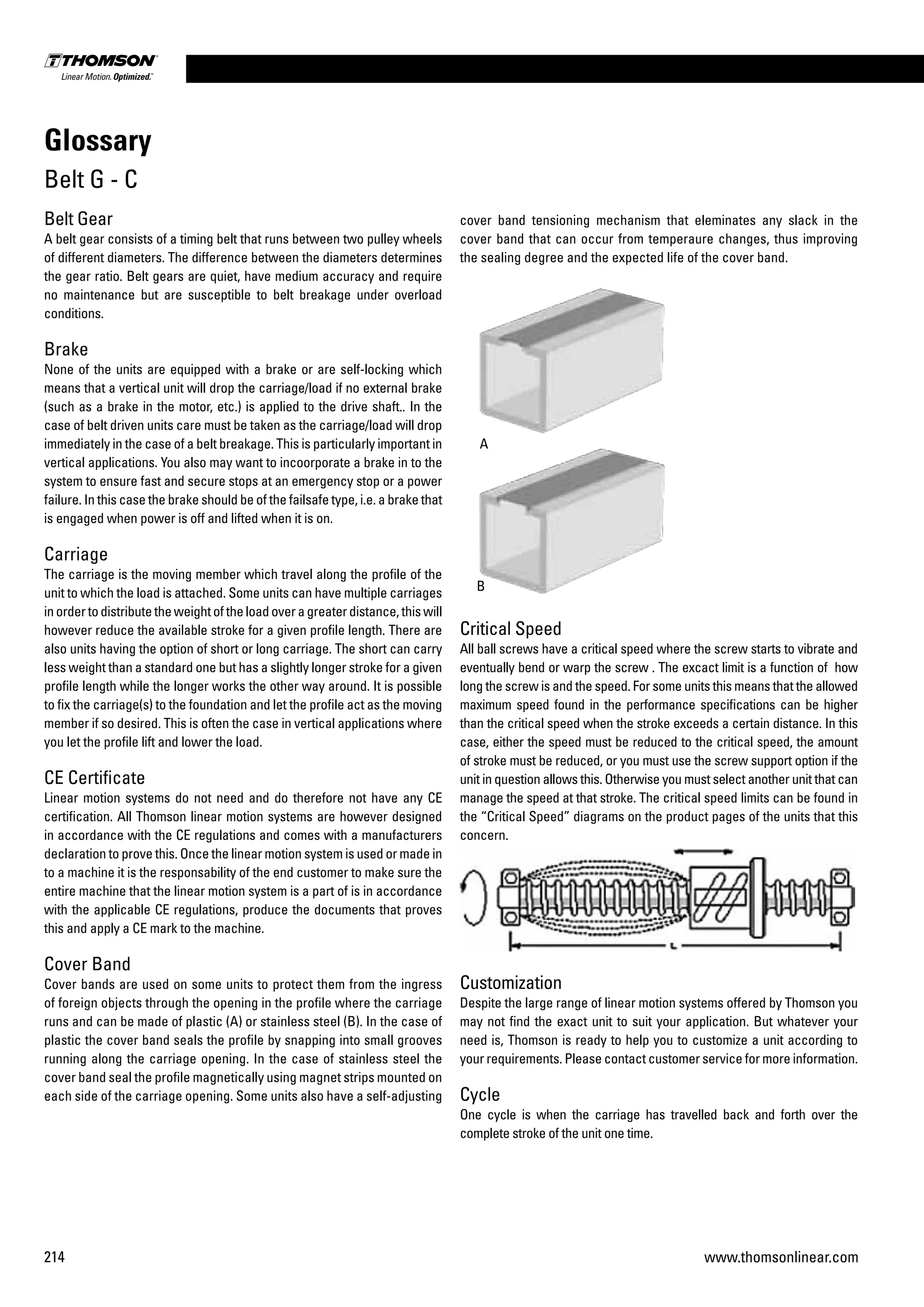 214 www.thomsonlinear.com
Belt Gear
A belt gear consists of a timing belt that runs between two pulley wheels
of different diameters. The difference between the diameters determines
the gear ratio. Belt gears are quiet, have medium accuracy and require
no maintenance but are susceptible to belt breakage under overload
conditions.
Brake
None of the units are equipped with a brake or are self-locking which
means that a vertical unit will drop the carriage/load if no external brake
(such as a brake in the motor, etc.) is applied to the drive shaft.. In the
case of belt driven units care must be taken as the carriage/load will drop
immediately in the case of a belt breakage. This is particularly important in
vertical applications. You also may want to incoorporate a brake in to the
system to ensure fast and secure stops at an emergency stop or a power
failure. In this case the brake should be of the failsafe type, i.e. a brake that
is engaged when power is off and lifted when it is on.
Carriage
The carriage is the moving member which travel along the profile of the
unit to which the load is attached. Some units can have multiple carriages
inordertodistributetheweightoftheloadoveragreaterdistance,thiswill
however reduce the available stroke for a given profile length. There are
also units having the option of short or long carriage. The short can carry
less weight than a standard one but has a slightly longer stroke for a given
profile length while the longer works the other way around. It is possible
to fix the carriage(s) to the foundation and let the profile act as the moving
member if so desired. This is often the case in vertical applications where
you let the profile lift and lower the load.
CE Certificate
Linear motion systems do not need and do therefore not have any CE
certification. All Thomson linear motion systems are however designed
in accordance with the CE regulations and comes with a manufacturers
declaration to prove this. Once the linear motion system is used or made in
to a machine it is the responsability of the end customer to make sure the
entire machine that the linear motion system is a part of is in accordance
with the applicable CE regulations, produce the documents that proves
this and apply a CE mark to the machine.
Cover Band
Cover bands are used on some units to protect them from the ingress
of foreign objects through the opening in the profile where the carriage
runs and can be made of plastic (A) or stainless steel (B). In the case of
plastic the cover band seals the profile by snapping into small grooves
running along the carriage opening. In the case of stainless steel the
cover band seal the profile magnetically using magnet strips mounted on
each side of the carriage opening. Some units also have a self-adjusting
cover band tensioning mechanism that eleminates any slack in the
cover band that can occur from temperaure changes, thus improving
the sealing degree and the expected life of the cover band.
A
B
Critical Speed
All ball screws have a critical speed where the screw starts to vibrate and
eventually bend or warp the screw . The excact limit is a function of how
long the screw is and the speed. For some units this means that the allowed
maximum speed found in the performance specifications can be higher
than the critical speed when the stroke exceeds a certain distance. In this
case, either the speed must be reduced to the critical speed, the amount
of stroke must be reduced, or you must use the screw support option if the
unit in question allows this. Otherwise you must select another unit that can
manage the speed at that stroke. The critical speed limits can be found in
the “Critical Speed” diagrams on the product pages of the units that this
concern.
Customization
Despite the large range of linear motion systems offered by Thomson you
may not find the exact unit to suit your application. But whatever your
need is, Thomson is ready to help you to customize a unit according to
your requirements. Please contact customer service for more information.
Cycle
One cycle is when the carriage has travelled back and forth over the
complete stroke of the unit one time.
Glossary
Belt G - C
 