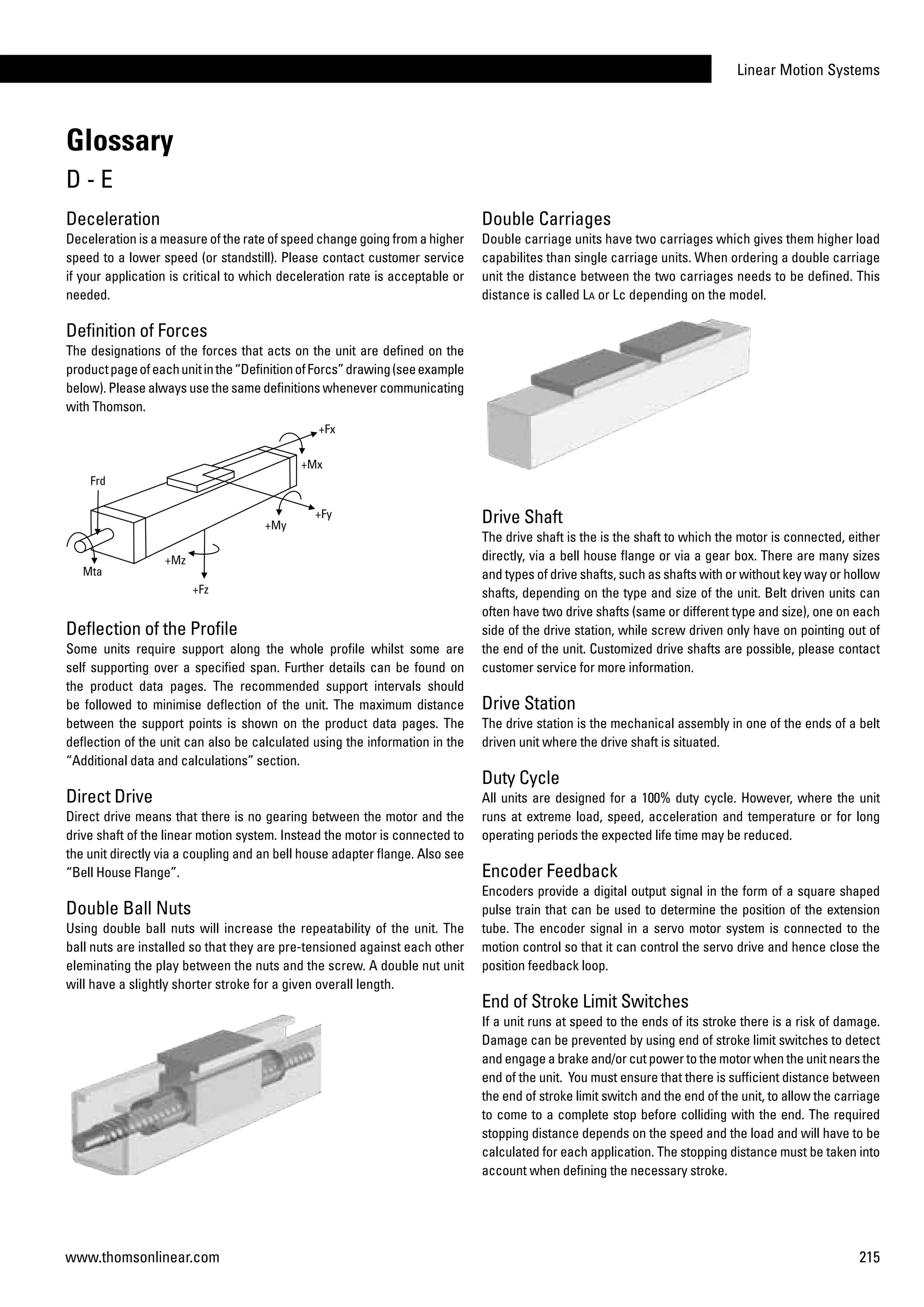 Linear Motion Systems
215www.thomsonlinear.com
Deceleration
Deceleration is a measure of the rate of speed change going from a higher
speed to a lower speed (or standstill). Please contact customer service
if your application is critical to which deceleration rate is acceptable or
needed.
Definition of Forces
The designations of the forces that acts on the unit are defined on the
productpageofeachunitinthe“DefinitionofForcs”drawing(seeexample
below). Please always use the same definitions whenever communicating
with Thomson.
Deflection of the Profile
Some units require support along the whole profile whilst some are
self supporting over a specified span. Further details can be found on
the product data pages. The recommended support intervals should
be followed to minimise deflection of the unit. The maximum distance
between the support points is shown on the product data pages. The
deflection of the unit can also be calculated using the information in the
“Additional data and calculations” section.
Direct Drive
Direct drive means that there is no gearing between the motor and the
drive shaft of the linear motion system. Instead the motor is connected to
the unit directly via a coupling and an bell house adapter flange. Also see
“Bell House Flange”.
Double Ball Nuts
Using double ball nuts will increase the repeatability of the unit. The
ball nuts are installed so that they are pre-tensioned against each other
eleminating the play between the nuts and the screw. A double nut unit
will have a slightly shorter stroke for a given overall length.
Double Carriages
Double carriage units have two carriages which gives them higher load
capabilites than single carriage units. When ordering a double carriage
unit the distance between the two carriages needs to be defined. This
distance is called La or Lc depending on the model.
Drive Shaft
The drive shaft is the is the shaft to which the motor is connected, either
directly, via a bell house flange or via a gear box. There are many sizes
and types of drive shafts, such as shafts with or without key way or hollow
shafts, depending on the type and size of the unit. Belt driven units can
often have two drive shafts (same or different type and size), one on each
side of the drive station, while screw driven only have on pointing out of
the end of the unit. Customized drive shafts are possible, please contact
customer service for more information.
Drive Station
The drive station is the mechanical assembly in one of the ends of a belt
driven unit where the drive shaft is situated.
Duty Cycle
All units are designed for a 100% duty cycle. However, where the unit
runs at extreme load, speed, acceleration and temperature or for long
operating periods the expected life time may be reduced.
Encoder Feedback
Encoders provide a digital output signal in the form of a square shaped
pulse train that can be used to determine the position of the extension
tube. The encoder signal in a servo motor system is connected to the
motion control so that it can control the servo drive and hence close the
position feedback loop.
End of Stroke Limit Switches
If a unit runs at speed to the ends of its stroke there is a risk of damage.
Damage can be prevented by using end of stroke limit switches to detect
and engage a brake and/or cut power to the motor when the unit nears the
end of the unit. You must ensure that there is sufficient distance between
the end of stroke limit switch and the end of the unit, to allow the carriage
to come to a complete stop before colliding with the end. The required
stopping distance depends on the speed and the load and will have to be
calculated for each application. The stopping distance must be taken into
account when defining the necessary stroke.
Glossary
D - E
 