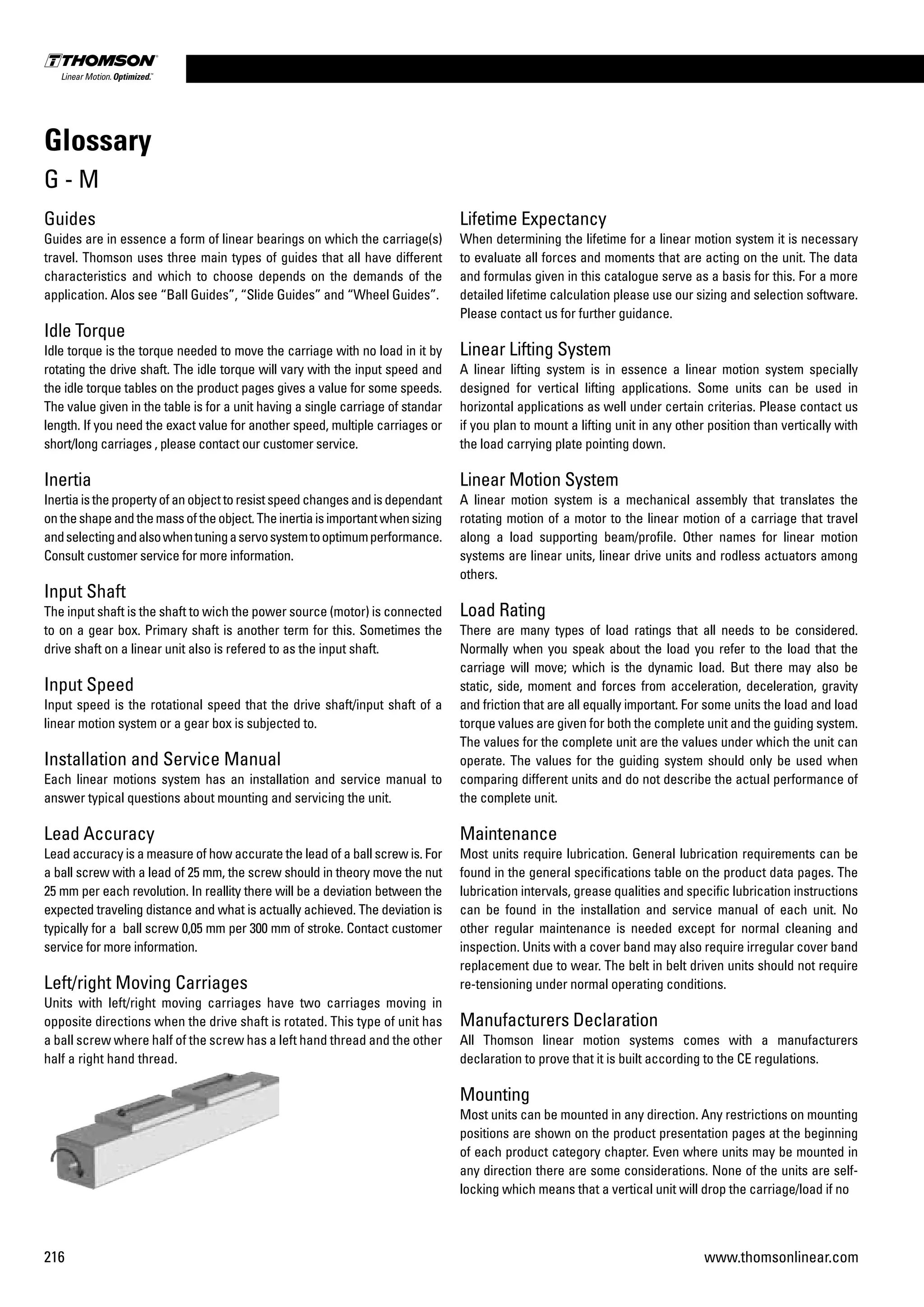 216 www.thomsonlinear.com
Guides
Guides are in essence a form of linear bearings on which the carriage(s)
travel. Thomson uses three main types of guides that all have different
characteristics and which to choose depends on the demands of the
application. Alos see “Ball Guides”, “Slide Guides” and “Wheel Guides”.
Idle Torque
Idle torque is the torque needed to move the carriage with no load in it by
rotating the drive shaft. The idle torque will vary with the input speed and
the idle torque tables on the product pages gives a value for some speeds.
The value given in the table is for a unit having a single carriage of standar
length. If you need the exact value for another speed, multiple carriages or
short/long carriages , please contact our customer service.
Inertia
Inertiaisthepropertyofanobjecttoresistspeedchangesandisdependant
ontheshapeandthemassoftheobject.Theinertiaisimportantwhensizing
andselectingandalsowhentuningaservosystemtooptimumperformance.
Consult customer service for more information.
Input Shaft
The input shaft is the shaft to wich the power source (motor) is connected
to on a gear box. Primary shaft is another term for this. Sometimes the
drive shaft on a linear unit also is refered to as the input shaft.
Input Speed
Input speed is the rotational speed that the drive shaft/input shaft of a
linear motion system or a gear box is subjected to.
Installation and Service Manual
Each linear motions system has an installation and service manual to
answer typical questions about mounting and servicing the unit.
Lead Accuracy
Lead accuracy is a measure of how accurate the lead of a ball screw is. For
a ball screw with a lead of 25 mm, the screw should in theory move the nut
25 mm per each revolution. In reallity there will be a deviation between the
expected traveling distance and what is actually achieved. The deviation is
typically for a ball screw 0,05 mm per 300 mm of stroke. Contact customer
service for more information.
Left/right Moving Carriages
Units with left/right moving carriages have two carriages moving in
opposite directions when the drive shaft is rotated. This type of unit has
a ball screw where half of the screw has a left hand thread and the other
half a right hand thread.
Lifetime Expectancy
When determining the lifetime for a linear motion system it is necessary
to evaluate all forces and moments that are acting on the unit. The data
and formulas given in this catalogue serve as a basis for this. For a more
detailed lifetime calculation please use our sizing and se­lection software.
Please contact us for further guidance.
Linear Lifting System
A linear lifting system is in essence a linear motion system specially
designed for vertical lifting applications. Some units can be used in
horizontal applications as well under certain criterias. Please contact us
if you plan to mount a lifting unit in any other position than vertically with
the load carrying plate pointing down.
Linear Motion System
A linear motion system is a mechanical assembly that translates the
rotating motion of a motor to the linear motion of a carriage that travel
along a load supporting beam/profile. Other names for linear motion
systems are linear units, linear drive units and rodless actuators among
others.
Load Rating
There are many types of load ratings that all needs to be considered.
Normally when you speak about the load you refer to the load that the
carriage will move; which is the dynamic load. But there may also be
static, side, moment and forces from acceleration, deceleration, gravity
and friction that are all equally important. For some units the load and load
torque values are given for both the com­plete unit and the guiding system.
The values for the complete unit are the values under which the unit can
operate. The values for the guiding system should only be used when
comparing different units and do not describe the actual performance of
the complete unit.
Maintenance
Most units require lubrication. General lubrication requirements can be
found in the general specifications table on the product data pages. The
lubrication intervals, grease qualities and specific lubrication instructions
can be found in the installation and service manual of each unit. No
other regular maintenance is needed except for normal cleaning and
inspection. Units with a cover band may also require irregular cover band
replacement due to wear. The belt in belt driven units should not require
re-tensioning under normal operating conditions.
Manufacturers Declaration
All Thomson linear motion systems comes with a manufacturers
declaration to prove that it is built according to the CE regulations.
Mounting
Most units can be mounted in any direction. Any restrictions on mounting
posi­tions are shown on the product presentation pages at the beginning
of each product category chapter. Even where units may be mounted in
any direction there are some considerations. None of the units are self-
locking which means that a vertical unit will drop the carriage/load if no
Glossary
G - M
 