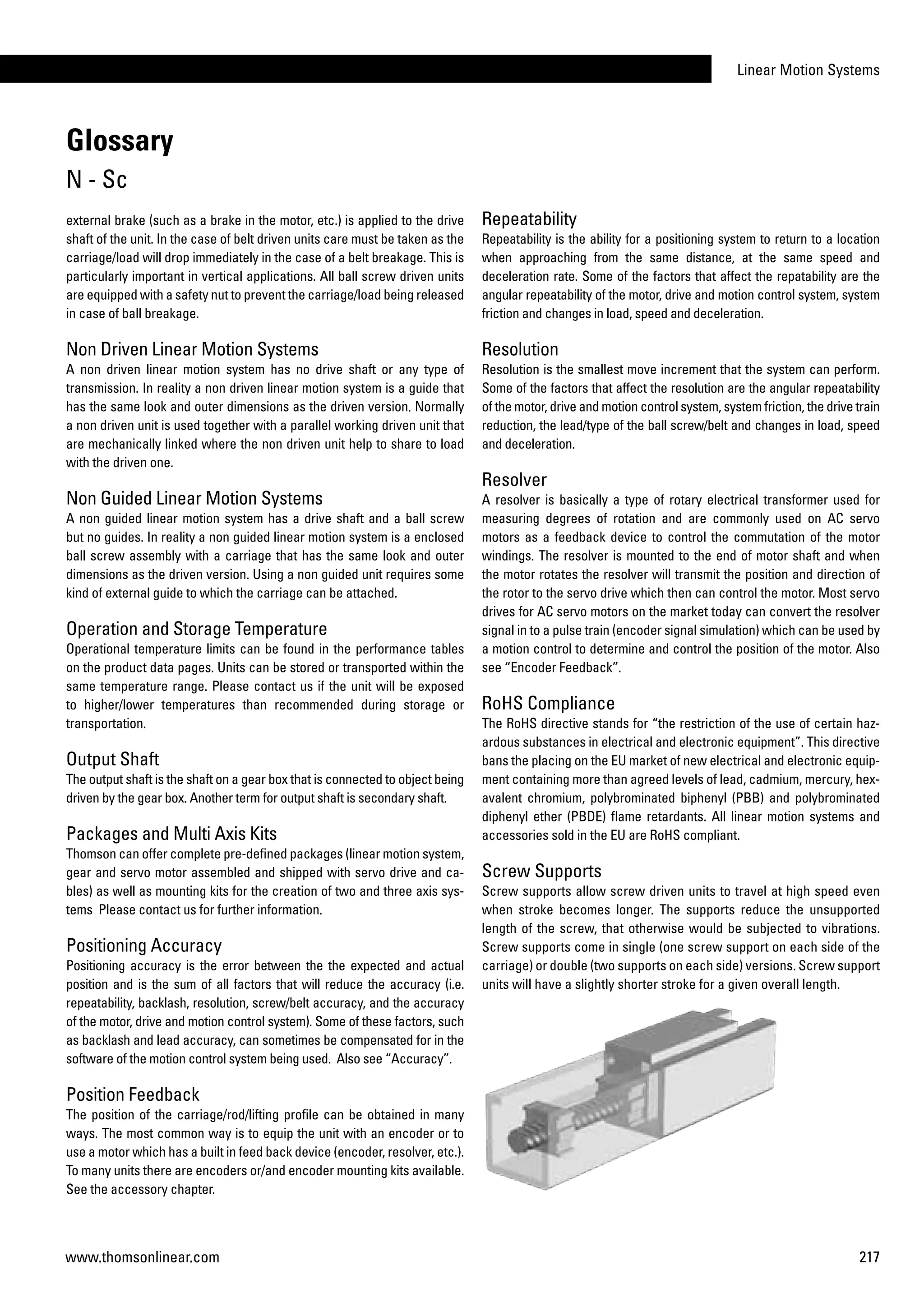 Linear Motion Systems
217www.thomsonlinear.com
external brake (such as a brake in the motor, etc.) is applied to the drive
shaft of the unit. In the case of belt driven units care must be taken as the
carriage/load will drop immediately in the case of a belt breakage. This is
particularly important in vertical applications. All ball screw driven units
are equipped with a safety nut to prevent the carriage/load being released
in case of ball breakage.
Non Driven Linear Motion Systems
A non driven linear motion system has no drive shaft or any type of
transmission. In reality a non driven linear motion system is a guide that
has the same look and outer dimensions as the driven version. Normally
a non driven unit is used together with a parallel working driven unit that
are mechanically linked where the non driven unit help to share to load
with the driven one.
Non Guided Linear Motion Systems
A non guided linear motion system has a drive shaft and a ball screw
but no guides. In reality a non guided linear motion system is a enclosed
ball screw assembly with a carriage that has the same look and outer
dimensions as the driven version. Using a non guided unit requires some
kind of external guide to which the carriage can be attached.
Operation and Storage Temperature
Operational temperature limits can be found in the performance tables
on the product data pages. Units can be stored or transported within the
same temperature range. Please contact us if the unit will be exposed
to higher/lower temperatures than recommended during storage or
transportation.
Output Shaft
The output shaft is the shaft on a gear box that is connected to object being
driven by the gear box. Another term for output shaft is secondary shaft.
Packages and Multi Axis Kits
Thomson can offer complete pre-defined packages (linear motion system,
gear and servo motor assembled and shipped with servo drive and ca­
bles) as well as mounting kits for the creation of two and three axis sys­
tems Please contact us for further information.
Positioning Accuracy
Positioning accuracy is the error between the the expected and actual
position and is the sum of all factors that will reduce the accuracy (i.e.
repeatability, backlash, resolution, screw/belt accuracy, and the accuracy
of the motor, drive and motion control system). Some of these factors, such
as backlash and lead accuracy, can sometimes be compensated for in the
software of the motion control system being used. Also see “Accuracy”.
Position Feedback
The position of the carriage/rod/lifting profile can be obtained in many
ways. The most common way is to equip the unit with an encoder or to
use a motor which has a built in feed back device (encoder, resolver, etc.).
To many units there are encoders or/and encoder mounting kits available.
See the accessory chapter.
Repeatability
Repeatability is the ability for a positioning system to return to a location
when approaching from the same distance, at the same speed and
deceleration rate. Some of the factors that affect the repatability are the
angular repeatability of the motor, drive and motion control system, system
friction and changes in load, speed and deceleration.
Resolution
Resolution is the smallest move increment that the system can perform.
Some of the factors that affect the resolution are the angular repeatability
of the motor, drive and motion control system, system friction, the drive train
reduction, the lead/type of the ball screw/belt and changes in load, speed
and deceleration.
Resolver
A resolver is basically a type of rotary electrical transformer used for
measuring degrees of rotation and are commonly used on AC servo
motors as a feedback device to control the commutation of the motor
windings. The resolver is mounted to the end of motor shaft and when
the motor rotates the resolver will transmit the position and direction of
the rotor to the servo drive which then can control the motor. Most servo
drives for AC servo motors on the market today can convert the resolver
signal in to a pulse train (encoder signal simulation) which can be used by
a motion control to determine and control the position of the motor. Also
see “Encoder Feedback”.
RoHS Compliance
The RoHS directive stands for “the restriction of the use of certain haz-
ardous substances in electrical and electronic equipment”. This directive
bans the placing on the EU market of new electrical and electronic equip-
ment containing more than agreed levels of lead, cadmium, mercury, hex-
avalent chromium, polybrominated biphenyl (PBB) and polybrominated
diphenyl ether (PBDE) flame retardants. All linear motion systems and
accessories sold in the EU are RoHS compliant.
Screw Supports
Screw supports allow screw driven units to travel at high speed even
when stroke becomes longer. The supports reduce the unsupported
length of the screw, that otherwise would be subjected to vibrations.
Screw supports come in single (one screw support on each side of the
carriage) or double (two supports on each side) versions. Screw support
units will have a slightly shorter stroke for a given overall length.
Glossary
N - Sc
 