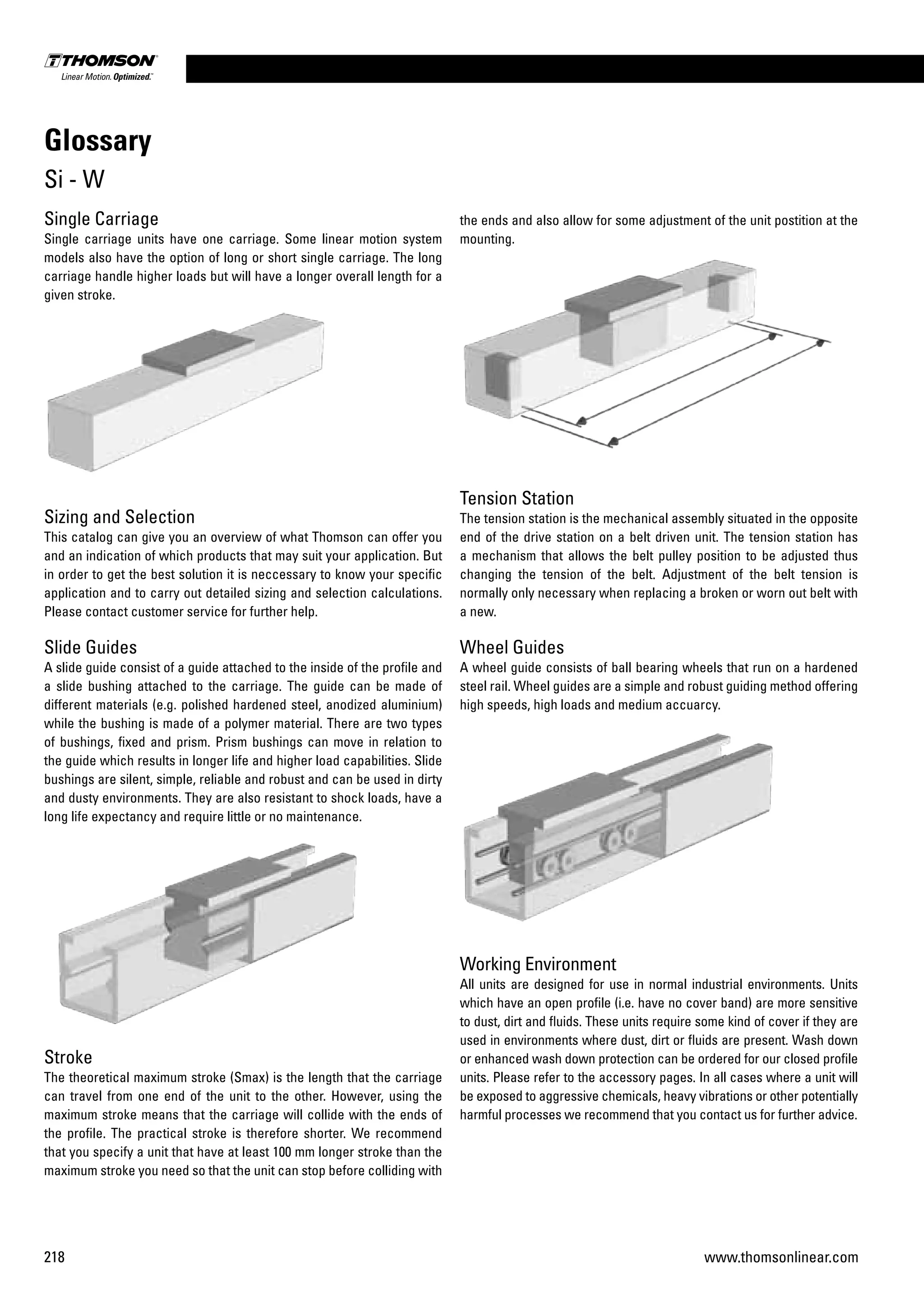 218 www.thomsonlinear.com
Single Carriage
Single carriage units have one carriage. Some linear motion system
models also have the option of long or short single carriage. The long
carriage handle higher loads but will have a longer overall length for a
given stroke.
Sizing and Selection
This catalog can give you an overview of what Thomson can offer you
and an indication of which products that may suit your application. But
in order to get the best solution it is neccessary to know your specific
application and to carry out detailed sizing and selection calculations.
Please contact customer service for further help.
Slide Guides
A slide guide consist of a guide attached to the inside of the profile and
a slide bushing attached to the carriage. The guide can be made of
different materials (e.g. polished hardened steel, anodized aluminium)
while the bushing is made of a polymer material. There are two types
of bushings, fixed and prism. Prism bushings can move in relation to
the guide which results in longer life and higher load capabilities. Slide
bushings are silent, simple, reliable and robust and can be used in dirty
and dusty environments. They are also resistant to shock loads, have a
long life expectancy and require little or no maintenance.
Stroke
The theoretical maximum stroke (Smax) is the length that the carriage
can travel from one end of the unit to the other. However, using the
maximum stroke means that the carriage will collide with the ends of
the profile. The practical stroke is therefore shorter. We recommend
that you specify a unit that have at least 100 mm longer stroke than the
maximum stroke you need so that the unit can stop before colliding with
Glossary
Si - W
the ends and also allow for some adjustment of the unit postition at the
mounting.
Tension Station
The tension station is the mechanical assembly situated in the opposite
end of the drive station on a belt driven unit. The tension station has
a mechanism that allows the belt pulley position to be adjusted thus
changing the tension of the belt. Adjustment of the belt tension is
normally only necessary when replacing a broken or worn out belt with
a new.
Wheel Guides
A wheel guide consists of ball bearing wheels that run on a hardened
steel rail. Wheel guides are a simple and robust guiding method offering
high speeds, high loads and medium accuarcy.
Working Environment
All units are designed for use in normal industrial environments. Units
which have an open profile (i.e. have no cover band) are more sensitive
to dust, dirt and fluids. These units require some kind of cover if they are
used in environments where dust, dirt or fluids are present. Wash down
or enhanced wash down protection can be ordered for our closed profile
units. Please refer to the accessory pages. In all cases where a unit will
be exposed to aggressive chemicals, heavy vibrations or other potentially
harmful processes we recommend that you con­tact us for further advice.
 