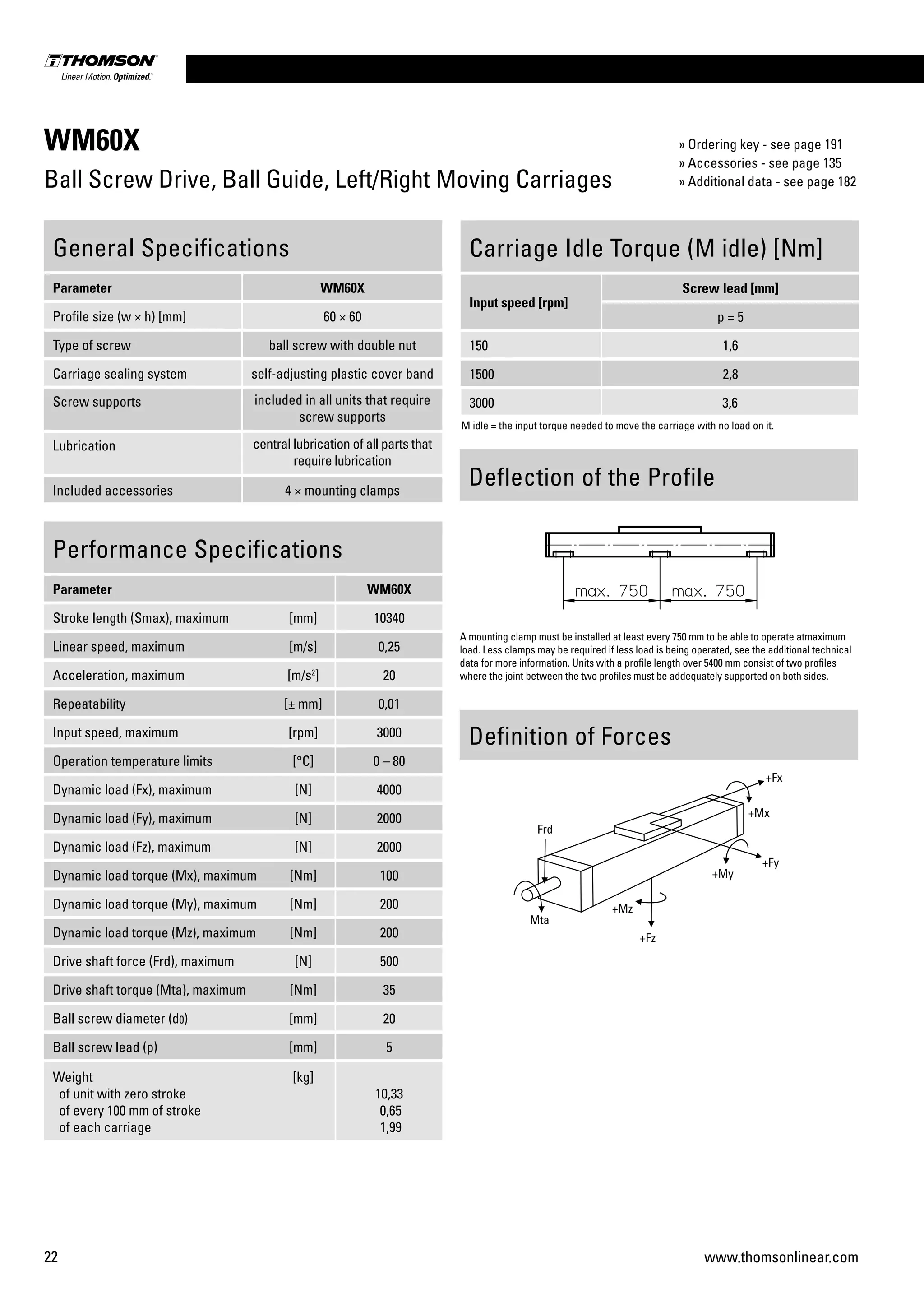 22 www.thomsonlinear.com
WM60X
Ball Screw Drive, Ball Guide, Left/Right Moving Carriages
Performance Specifications
Parameter WM60X
Stroke length (Smax), maximum [mm] 10340
Linear speed, maximum [m/s] 0,25
Acceleration, maximum [m/s2
] 20
Repeatability [± mm] 0,01
Input speed, maximum [rpm] 3000
Operation temperature limits [°C] 0 – 80
Dynamic load (Fx), maximum [N] 4000
Dynamic load (Fy), maximum [N] 2000
Dynamic load (Fz), maximum [N] 2000
Dynamic load torque (Mx), maximum [Nm] 100
Dynamic load torque (My), maximum [Nm] 200
Dynamic load torque (Mz), maximum [Nm] 200
Drive shaft force (Frd), maximum [N] 500
Drive shaft torque (Mta), maximum [Nm] 35
Ball screw diameter (d0) [mm] 20
Ball screw lead (p) [mm] 5
Weight
of unit with zero stroke
of every 100 mm of stroke
of each carriage
[kg]
10,33
0,65
1,99
General Specifications
Parameter WM60X
Profile size (w × h) [mm] 60 × 60
Type of screw ball screw with double nut
Carriage sealing system self-adjusting plastic cover band
Screw supports included in all units that require
screw supports
Lubrication central lubrication of all parts that
require lubrication
Included accessories 4 × mounting clamps
Carriage Idle Torque (M idle) [Nm]
Input speed [rpm]
Screw lead [mm]
p = 5
150 1,6
1500 2,8
3000 3,6
M idle = the input torque needed to move the carriage with no load on it.
Definition of Forces
Deflection of the Profile
A mounting clamp must be installed at least every 750 mm to be able to operate atmaximum
load. Less clamps may be required if less load is being operated, see the additional technical
data for more information. Units with a profile length over 5400 mm consist of two profiles
where the joint between the two profiles must be addequately supported on both sides.
» Ordering key - see page 191
» Accessories - see page 135
» Additional data - see page 182
 