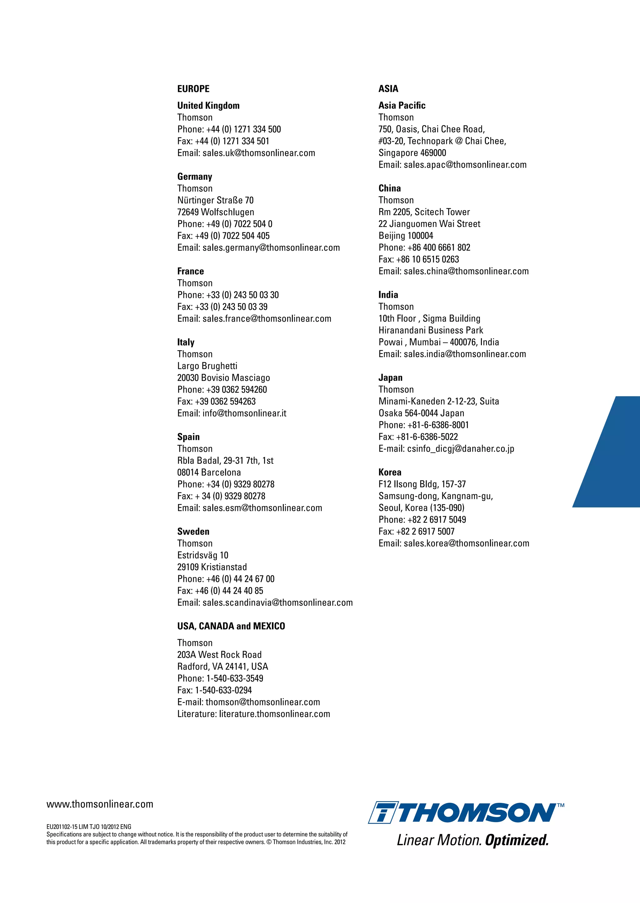 OCTOBER2012ENGLinearMotionSystems
EU201102-15 LIM TJO 10/2012 ENG
Specifications are subject to change without notice. It is the responsibility of the product user to determine the suitability of
this product for a specific application. All trademarks property of their respective owners. © Thomson Industries, Inc. 2012
EUROPE
United Kingdom
Thomson
Phone: +44 (0) 1271 334 500
Fax: +44 (0) 1271 334 501
Email: sales.uk@thomsonlinear.com
Germany
Thomson
Nürtinger Straße 70
72649 Wolfschlugen
Phone: +49 (0) 7022 504 0
Fax: +49 (0) 7022 504 405
Email: sales.germany@thomsonlinear.com
France
Thomson
Phone: +33 (0) 243 50 03 30
Fax: +33 (0) 243 50 03 39
Email: sales.france@thomsonlinear.com
Italy
Thomson
Largo Brughetti
20030 Bovisio Masciago
Phone: +39 0362 594260
Fax: +39 0362 594263
Email: info@thomsonlinear.it
Spain
Thomson
Rbla Badal, 29-31 7th, 1st
08014 Barcelona
Phone: +34 (0) 9329 80278
Fax: + 34 (0) 9329 80278
Email: sales.esm@thomsonlinear.com
Sweden
Thomson
Estridsväg 10
29109 Kristianstad
Phone: +46 (0) 44 24 67 00
Fax: +46 (0) 44 24 40 85
Email: sales.scandinavia@thomsonlinear.com
USA, CANADA and MEXICO
Thomson
203A West Rock Road
Radford, VA 24141, USA
Phone: 1-540-633-3549
Fax: 1-540-633-0294
E-mail: thomson@thomsonlinear.com
Literature: literature.thomsonlinear.com
ASIA
Asia Pacific
Thomson
750, Oasis, Chai Chee Road,
#03-20, Technopark @ Chai Chee,
Singapore 469000
Email: sales.apac@thomsonlinear.com
China
Thomson
Rm 2205, Scitech Tower
22 Jianguomen Wai Street
Beijing 100004
Phone: +86 400 6661 802
Fax: +86 10 6515 0263
Email: sales.china@thomsonlinear.com
India
Thomson
10th Floor , Sigma Building
Hiranandani Business Park
Powai , Mumbai – 400076, India
Email: sales.india@thomsonlinear.com
Japan
Thomson
Minami-Kaneden 2-12-23, Suita
Osaka 564-0044 Japan
Phone: +81-6-6386-8001
Fax: +81-6-6386-5022
E-mail: csinfo_dicgj@danaher.co.jp
Korea
F12 Ilsong Bldg, 157-37
Samsung-dong, Kangnam-gu,
Seoul, Korea (135-090)
Phone: +82 2 6917 5049
Fax: +82 2 6917 5007
Email: sales.korea@thomsonlinear.com
Linear Motion.Optimized.
LinearMotion.Optimized.
www.thomsonlinear.com
www.thomsonlinear.com
Linear Motion Systems
 